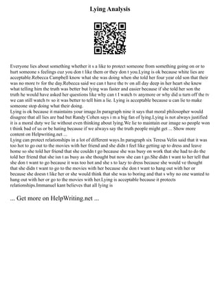 Lying Analysis
Everyone lies about something whether it s a like to protect someone from something going on or to
hurt someone s feelings cuz you don t like them or they don t you.Lying is ok because white lies are
acceptable.Rebecca Campbell know what she was doing when she told her four year old son that their
was no more tv for the day.Rebecca said we can t have the tv on all day deep in her heart she knew
what telling him the truth was better but lying was faster and easier because if she told her son the
truth he would have asked her questions like why can t I watch tv anymore or why did u turn off the tv
we can still watch tv so it was better to tell him a lie. Lying is acceptable because u can lie to make
someone stop doing what their doing.
Lying is ok because it maintains your image.In paragraph nine it says that moral philosopher would
disagree that all lies are bad but Randy Cohen says i m a big fan of lying.Lying is not always justified
it is a moral duty we lie without even thinking about lying.We lie to maintain our image so people won
t think bad of us or be hating because if we always say the truth people might get ... Show more
content on Helpwriting.net ...
Lying can protect relationships in a lot of different ways.In paragraph six Teresa Velin said that it was
too hot to go out to the movies with her friend and she didn t feel like getting up to dress and leave
home so she told her friend that she couldn t go because she was busy on work that she had to do the
told her friend that she isn t as busy as she thought but now she can t go.She didn t want to her tell that
she don t want to go because it was too hot and she s to lazy to dress because she would ve thought
that she didn t want to go to the movies with her because she don t want to hang out with her or
because she doesn t like her or she would think that she was to boring and that s why no one wanted to
hang out with her or go to the movies with her.Lying is acceptable because it protects
relationships.Immanuel kant believes that all lying is
... Get more on HelpWriting.net ...
 