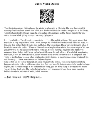 Juliek Violin Quotes
This illustration shows Juliek playing the violin, in a barrack, in Gleiwitz. The next day when Eli
woke up from his sleep, he saw that Juliek was dead with his violin crushed into pieces. In the future,
when Eli hears the Beethoven piece; he gets sucked into darkness, and he flashes back to the time
where he sees Juliek giving a concert too many dying men.
I . . . I m afraid . . . They ll break . . . my violin . . . I . . . I brought it with me. This quote shows that
the violin is very important to Juliek. Juliek brought his violin with him because it s like his hope, it s
the only item he has that will make him feel better. The book states, Those were my thoughts when I
heard the sound of a violin... Who was this madman who played the violin, here at the edge of his own
grave? Or was it a hallucination? It had to be Juliek. He was playing a fragment of a Beethoven
concerto. Never before had I heard such a beautiful sound. In such silence. When Juliek was playing
the violin, it was his hope or his life. Juliek was still alive and his violin was still in one piece. The
violin is like his hope because when he plays the violin it seems to calm him down and it takes all his
worries away. ... Show more content on Helpwriting.net ...
Next to him lay his violin, trampled, an eerily poignant little corpse. This quote means something
because when the violin is still in one piece he s fine, he s hopeful, but when the violin breaks his hope
is gone, and if you lose hope in the concentration camp, you are more likely to die because it means
you are letting death win. The violin Juliek had was very important to him, there was a meaning
behind that violin, and once it broke, Juliek let death
... Get more on HelpWriting.net ...
 