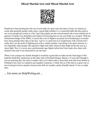 Mixed Martial Arts And Mixed Martial Arts
People have been beating the shit out of each other for sport since the dawn of man. In America it
seems that generally people really enjoy a good fight whether it s a controlled fight that they paid to
see or two people got rowdy in a bar. I get why people are into mixed martial arts or just martial arts in
general. It teaches you discipline and respect for knowing how to use your body as a weapon. With my
limited knowledge of the MMA, it seems like a lot of fighters are pretty level headed guys no matter
how many punches they take to the face. I get it, it s great fun to to rough house with a friend, but I
really don t see the point of fighting just to be a violent asshole. I get doing it for sport, because it s
two hopefully sober people who agreed to fight each other where as that might not be the case in a
street fight. Now I ve never met a professional cage fighter before but I have had a few chats with
amateur ones and it was interested to say the least.
When I was younger my friends thought it would be a good idea to make me the lead singer of the
band the band they started just on the other side of Portland Oregon. Being a 15 year old I thought it
was an amazing idea, but since I couldn t drive yet I had to take a three hour train ride from Seattle to
Portland every time we wanted to get together to practice. I really feel as if the train is a great way to
travel and get to know people, because train folk are usually a pretty friendly bunch. It was a couple
days
... Get more on HelpWriting.net ...
 