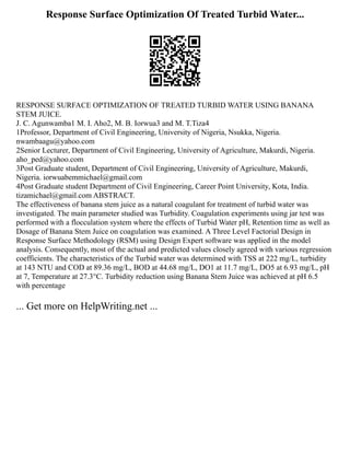 Response Surface Optimization Of Treated Turbid Water...
RESPONSE SURFACE OPTIMIZATION OF TREATED TURBID WATER USING BANANA
STEM JUICE.
J. C. Agunwamba1 M. I. Aho2, M. B. Iorwua3 and M. T.Tiza4
1Professor, Department of Civil Engineering, University of Nigeria, Nsukka, Nigeria.
nwambaagu@yahoo.com
2Senior Lecturer, Department of Civil Engineering, University of Agriculture, Makurdi, Nigeria.
aho_ped@yahoo.com
3Post Graduate student, Department of Civil Engineering, University of Agriculture, Makurdi,
Nigeria. iorwuabemmichael@gmail.com
4Post Graduate student Department of Civil Engineering, Career Point University, Kota, India.
tizamichael@gmail.com ABSTRACT.
The effectiveness of banana stem juice as a natural coagulant for treatment of turbid water was
investigated. The main parameter studied was Turbidity. Coagulation experiments using jar test was
performed with a flocculation system where the effects of Turbid Water pH, Retention time as well as
Dosage of Banana Stem Juice on coagulation was examined. A Three Level Factorial Design in
Response Surface Methodology (RSM) using Design Expert software was applied in the model
analysis. Consequently, most of the actual and predicted values closely agreed with various regression
coefficients. The characteristics of the Turbid water was determined with TSS at 222 mg/L, turbidity
at 143 NTU and COD at 89.36 mg/L, BOD at 44.68 mg/L, DO1 at 11.7 mg/L, DO5 at 6.93 mg/L, pH
at 7, Temperature at 27.3°C. Turbidity reduction using Banana Stem Juice was achieved at pH 6.5
with percentage
... Get more on HelpWriting.net ...
 