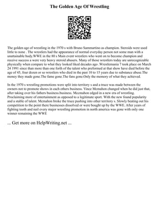 The Golden Age Of Wrestling
The golden age of wrestling in the 1970 s with Bruno Sammartino as champion. Steroids were used
little to none . The wrestlers had the appearance of normal everyday person not some man with a
unattainable body.WWE in the 80 s Main event wrestlers who went on to become champion and
receive success a were very heavy steroid abusers. Many of those wrestlers today are unrecognizable
physically when compare to what they looked liked decades ago .Wrestlemania 7 took place on March
24 1991 since than more than one forth of the talent who preformed at that show have died before the
age of 45, four dozen or so wrestlers who died in the past 10 to 15 years due to substance abuse.The
money they made gone.The fame gone.The fans gone.Only the memory of what they achieved.
In the 1970 s wrestling promotions were split into territory s and a truce was made between the
owners not to promote shows in each others business. Vince Mcmahon changed when he did just that,
after taking over his fathers business.business. Mccmahon edged in a new era of wrestling.
Proclaiming more of entertainment as opposed to a legitimate sport. With the new found popularity
and a stable of talent. Mcmahon broke the truce pushing into other territory s. Slowly beating out his
competition to the point there businesses dissolved or were bought up by the WWE. After years of
fighting tooth and nail every major wrestling promotion in north america was gone with only one
winner remaining the WWE
... Get more on HelpWriting.net ...
 