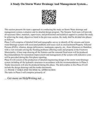 A Study On Storm Water Drainage And Management System...
This section presents the team s approach in conducting the study on Storm Water drainage and
management system evaluation and its detailed design program. The Streams Tech team will provide
all necessary labor, materials, supervision, and professional and technical support to conduct the study.
In achieving the study objectives listed in the previous section, the study shall be divided into phases
as follows:
Phase I will comprise of detailed field and topographic survey to identify all the streams and storm
water/drainage system with associated problems and issues such as encroachment/Property Affected
Persons (PAPs), siltation, design deficiencies, inadequate capacity, etc., from Allentown to Hamilton
with a view towards solving the flooding problems affecting roads and property in the Freetown
Municipality. A base map showing all the features and the seasonal flood areas will be produced.
Recommendations for restoration/improvement and management of the system with indicative costs
will be provided during this first phase reporting.
Phase II will consist of the production of detailed engineering design of the storm water/drainage
system including all the hydraulic structures in accordance with the recommendations in Phase I.
Tender documents will also be produced during this phase. The deliverables in this Phase II will
include the design drawings and the tender documents.
2.1 PHASE I TASKS AND TECHNICAL APPROACHES
The tasks in Phase I will comprise primarily of
... Get more on HelpWriting.net ...
 