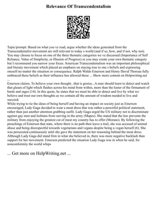 Relevance Of Transcendentalism
Topic/prompt: Based on what you ve read, argue whether the ideas generated from the
Transcendentalist movement are still relevant to today s world (and if so, how, and if not, why not).
You may choose to focus on one of the three thematic categories we ve discussed (Importance of Self
Reliance, Value of Simplicity, or Illusion of Progress) or you may create your own thematic category
but I recommend you narrow your focus. American Transcendentalism was an important philosophical
and literary movement which placed an emphasis on staying true to one s beliefs and expressing
oneself no matter the situation or consequence. Ralph Waldo Emerson and Henry David Thoreau fully
embraced these beliefs as their influence has allowed these ... Show more content on Helpwriting.net
...
Emerson claims, To believe your own thought...that is genius...A man should learn to detect and watch
that gleam of light which flashes across his mind from within, more than the luster of the firmament of
bards and sages (14). In this quote, he states that we must be able to detect and live by what we
believe and trust our own thoughts as we contain all the amount of wisdom needed to live and
succeed.
While trying to tie the ideas of being herself and having an impact on society just as Emerson
encouraged, Lady Gaga decided to wear a meat dress that was rather a powerful political statement,
rather than just another attention grabbing outfit. Lady Gaga urged the US military not to discriminate
against gay men and lesbians from serving in the army (Mapes). She stated that the law prevents the
military from enjoying the greatest cut of meat my country has to offer (Morano). By following the
preachings of Emerson that state, where there is no path then leave a trail, she was accused of animal
abuse and being disrespectful towards vegetarians and vegans despite being a vegan herself (6). She
was persecuted continuously until she gave the statement on her reasoning behind the meat dress.
Although Lady Gaga did stand firm in what she believed in, there was more negative backlash than
support for her movement. Emerson predicted the situation Lady Gaga was in when he said, for
nonconformity the world whips
... Get more on HelpWriting.net ...
 