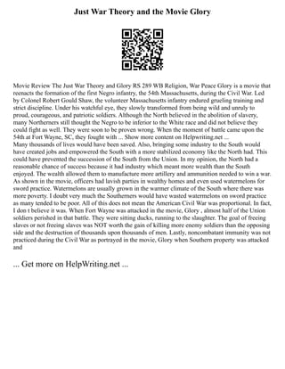 Just War Theory and the Movie Glory
Movie Review The Just War Theory and Glory RS 289 WB Religion, War Peace Glory is a movie that
reenacts the formation of the first Negro infantry, the 54th Massachusetts, during the Civil War. Led
by Colonel Robert Gould Shaw, the volunteer Massachusetts infantry endured grueling training and
strict discipline. Under his watchful eye, they slowly transformed from being wild and unruly to
proud, courageous, and patriotic soldiers. Although the North believed in the abolition of slavery,
many Northerners still thought the Negro to be inferior to the White race and did not believe they
could fight as well. They were soon to be proven wrong. When the moment of battle came upon the
54th at Fort Wayne, SC, they fought with ... Show more content on Helpwriting.net ...
Many thousands of lives would have been saved. Also, bringing some industry to the South would
have created jobs and empowered the South with a more stabilized economy like the North had. This
could have prevented the succession of the South from the Union. In my opinion, the North had a
reasonable chance of success because it had industry which meant more wealth than the South
enjoyed. The wealth allowed them to manufacture more artillery and ammunition needed to win a war.
As shown in the movie, officers had lavish parties in wealthy homes and even used watermelons for
sword practice. Watermelons are usually grown in the warmer climate of the South where there was
more poverty. I doubt very much the Southerners would have wasted watermelons on sword practice
as many tended to be poor. All of this does not mean the American Civil War was proportional. In fact,
I don t believe it was. When Fort Wayne was attacked in the movie, Glory , almost half of the Union
soldiers perished in that battle. They were sitting ducks, running to the slaughter. The goal of freeing
slaves or not freeing slaves was NOT worth the gain of killing more enemy soldiers than the opposing
side and the destruction of thousands upon thousands of men. Lastly, noncombatant immunity was not
practiced during the Civil War as portrayed in the movie, Glory when Southern property was attacked
and
... Get more on HelpWriting.net ...
 