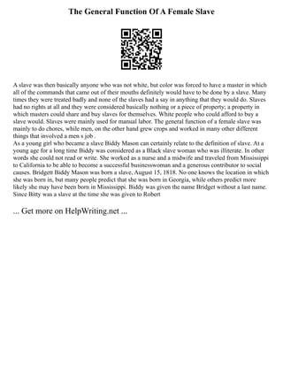 The General Function Of A Female Slave
A slave was then basically anyone who was not white, but color was forced to have a master in which
all of the commands that came out of their mouths definitely would have to be done by a slave. Many
times they were treated badly and none of the slaves had a say in anything that they would do. Slaves
had no rights at all and they were considered basically nothing or a piece of property; a property in
which masters could share and buy slaves for themselves. White people who could afford to buy a
slave would. Slaves were mainly used for manual labor. The general function of a female slave was
mainly to do chores, while men, on the other hand grew crops and worked in many other different
things that involved a men s job .
As a young girl who became a slave Biddy Mason can certainly relate to the definition of slave. At a
young age for a long time Biddy was considered as a Black slave woman who was illiterate. In other
words she could not read or write. She worked as a nurse and a midwife and traveled from Mississippi
to California to be able to become a successful businesswoman and a generous contributor to social
causes. Bridgett Biddy Mason was born a slave, August 15, 1818. No one knows the location in which
she was born in, but many people predict that she was born in Georgia, while others predict more
likely she may have been born in Mississippi. Biddy was given the name Bridget without a last name.
Since Bitty was a slave at the time she was given to Robert
... Get more on HelpWriting.net ...
 