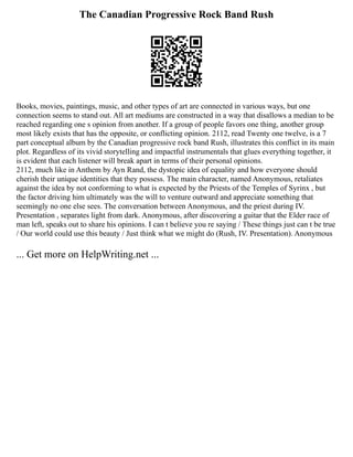 The Canadian Progressive Rock Band Rush
Books, movies, paintings, music, and other types of art are connected in various ways, but one
connection seems to stand out. All art mediums are constructed in a way that disallows a median to be
reached regarding one s opinion from another. If a group of people favors one thing, another group
most likely exists that has the opposite, or conflicting opinion. 2112, read Twenty one twelve, is a 7
part conceptual album by the Canadian progressive rock band Rush, illustrates this conflict in its main
plot. Regardless of its vivid storytelling and impactful instrumentals that glues everything together, it
is evident that each listener will break apart in terms of their personal opinions.
2112, much like in Anthem by Ayn Rand, the dystopic idea of equality and how everyone should
cherish their unique identities that they possess. The main character, named Anonymous, retaliates
against the idea by not conforming to what is expected by the Priests of the Temples of Syrinx , but
the factor driving him ultimately was the will to venture outward and appreciate something that
seemingly no one else sees. The conversation between Anonymous, and the priest during IV.
Presentation , separates light from dark. Anonymous, after discovering a guitar that the Elder race of
man left, speaks out to share his opinions. I can t believe you re saying / These things just can t be true
/ Our world could use this beauty / Just think what we might do (Rush, IV. Presentation). Anonymous
... Get more on HelpWriting.net ...
 