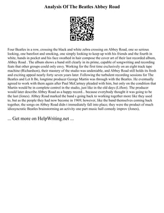 Analysis Of The Beatles Abbey Road
Four Beatles in a row, crossing the black and white zebra crossing on Abbey Road, one so serious
looking, one barefoot and smoking, one simply looking to keep up with his friends and the fourth in
white, hands in pocket and his face swathed in hair compose the cover art of their last recorded album,
Abbey Road . The album shows a band still clearly in its prime, capable of songwriting and recording
feats that other groups could only envy. Working for the first time exclusively on an eight track tape
machine (Richardson), their mastery of the studio was undeniable, and Abbey Road still holds its fresh
and exciting appeal nearly forty seven years later. Following the turbulent recording sessions for The
Beatles and Let It Be, longtime producer George Martin was through with the Beatles. He eventually
agreed to work with them again after Paul McCartney pleaded with him, but only on the condition that
Martin would be in complete control in the studio, just like in the old days (Lifton). The producer
would later describe Abbey Road as a happy record... because everybody thought it was going to be
the last (Jones). Abbey Road marked the band s going back to working together more like they used
to, but as the people they had now become in 1969; however, like the band themselves coming back
together, the songs on Abbey Road didn t immediately fall into place; they were the product of much
idiosyncratic Beatles brainstorming an activity one part music hall comedy improv (Jones),
... Get more on HelpWriting.net ...
 
