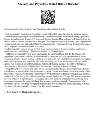 Anatomy And Physiology With A Related Disorder
Integumentary System: Anatomy and Physiology with a related disorder
The integumentary system is an organ that is made of the skin, nails, hair, and the exocrine glands.
The skin is the largest organ in the human body. The skin covers the outer body forming a protective
barrier from chemicals, disease, UV light, and physical damage. Hair and nails both develop from the
skin to protects us from environmental damages. The integumentary has four main types of glands that
excrete sweat, oil, wax, and milk. (Skin) The integumentary system can develop disorders or diseases.
An example of a disorder would be skin cancer.
The Integumentary system is used for four main functions such as thermoregulation, protection,
sensations, and synthesizing ... Show more content on Helpwriting.net ...
The Dermis is separated by two main layers called the superficial layer and the deep layer. The
superficial layer consists of looser areolar connective tissue and the deep layer consists of dense
irregular connective tissue. Dermal cells have four main cells types called fibroblast cells, macrophage
cells, adipocyte cells, and mast cells. The most interesting cell to me are the mast cells. Mast cells
release two chemicals called Histamine and heparin. Histamine increases blood flow that relaxes
smooth muscle. Heparin is a blood thinner that increases capillary diffusion. (Tabor)
The epidermal Layer consists of 5 strata layers called the stratum basale, stratum spinosum, stratum
granulosum, stratum lucidum, and the stratum corneum. The stratum basale contains two cells called
the keratinocytes and melanocytes. Keratinocytes produce keratin and melanocytes produce melanin.
Melanin is only found in the epidermis and it protects the body from UV rays. The stratum spinosum
has tons of layers of keratinocytes. The deepest spinosum layer can undergo mitosis, pushing more
keratinocytes toward the surface (Tabor). The stratum granulosum has cells that contain an oily
substance. This oil substance waterproofs the skins and prevents the skin from dehydrating. Stratum
Lucidum cells have no nuclei or organelles. The stratum corneum
... Get more on HelpWriting.net ...
 