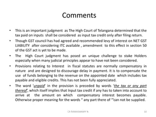 Comments
• This is an important judgment as The High Court of Telangana determined that the
tax paid on inputs shall be considered as input tax credit only after filing return.
• Though GST council has had agreed and recommended levy of interest on NET GST
LIABILITY after considering ITC available , amendment to this effect in section 50
of the GST act is yet to be made.
• The High Court judgment has posed an unique challenge to stake Holders
especially when many judicial principles appear to have not been considered.
• Provisions relating to Interest in fiscal statutes are normally compensatory in
nature and are designed to discourage delay in payment. It is to compensate the
use of funds belonging to the revenue on the appointed date which includes tax
payable and eligible credits. This has not been fully appreciated.
• The word ‘unpaid’ in the provision is preceded by words ‘the tax or any part
thereof’, which itself implies that Input tax credit if any has to taken into account to
arrive at the amount on which compensatory interest becomes payable.
Otherwise proper meaning for the words “ any part there of ‘”can not be supplied.
10CA RAMASWAMY N
 