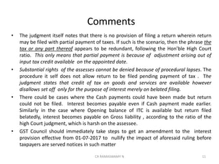 Comments
• The judgment itself notes that there is no provision of filing a return wherein return
may be filed with partial payment of taxes. If such is the scenario, then the phrase the
tax or any part thereof appears to be redundant, following the Hon’ble High Court
ratio. This only means that partial payment is because of adjustment arising out of
input tax credit available on the appointed date.
• Substantial rights of the assesses cannot be denied because of procedural lapses. The
procedure it self does not allow return to be filed pending payment of tax . The
judgment states that credit of tax on goods and services are available however
disallows set off only for the purpose of interest merely on belated filing.
• There could be cases where the Cash payments could have been made but return
could not be filed. Interest becomes payable even if Cash payment made earlier.
Similarly in the case where Opening balance of ITC is available but return filed
belatedly, interest becomes payable on Gross liability , according to the ratio of the
high Court judgment, which is harsh on the assessee.
• GST Council should immediately take steps to get an amendment to the interest
provision effective from 01-07-2017 to nullify the impact of aforesaid ruling before
taxpayers are served notices in such matter
11CA RAMASWAMY N
 