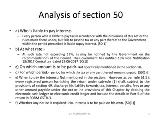 Analysis of section 50
• a) Who is liable to pay interest:-
– Every person who is liable to pay tax in accordance with the provisions of this Act or the
rules made there under, but fails to pay the tax or any part thereof to the Government
within the period prescribed is liable to pay interest. [50(1)]
• b) At what rate:-
– At such rate not exceeding 18%, as may be notified by the Government on the
recommendations of the Council. The Government has notified 18% vide Notification
13/2017 Central tax dated 28-06-2017 [50(1)]
• c) On which amount is to be paid:- Not specifically mentioned in the section 50.
• d) For which period:- period for which the tax or any part thereof remains unpaid. [50(1)]
• e) When to pay the interest: Not mentioned in the section. However as per rule 61(3),
every registered person furnishing the return under sub-rule (1) shall, subject to the
provisions of section 49, discharge his liability towards tax, interest, penalty, fees or any
other amount payable under the Act or the provisions of this Chapter by debiting the
electronic cash ledger or electronic credit ledger and include the details in Part B of the
return in FORM GSTR-3.
• f) Whether any notice is required:-No. Interest is to be paid on his own. [50(1)]
3CA RAMASWAMY N
 