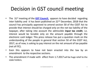 Decision in GST council meeting
• The 31st meeting of the GST Council, appears to have decided regarding
inter liability and it has been published on 22nd December, 2018 that the
council has principally approved to amend section 50 of the CGST Act to
provide that interest should be charged only on the net tax liability of the
taxpayer, after taking into account the admissible input tax credit, i.e.
interest would be leviable only on the amount payable through the
electronic cash ledger. This press release has put a question mark on the
understanding of the people in general that section 50 of the CGST Act,
2017, as of now, is asking to pay interest on the net amount of tax payable
(net of ITC).
• Even this appears to have not been enacted into the law by an
amendment to the respective sections.
• The amendment if made with effect from 1.7.2017 will be huge relief to the
stake holders.
4CA RAMASWAMY N
 