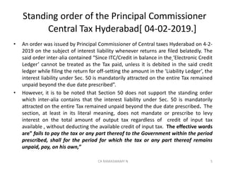 Standing order of the Principal Commissioner
Central Tax Hyderabad[ 04-02-2019.]
• An order was issued by Principal Commissioner of Central taxes Hyderabad on 4-2-
2019 on the subject of interest liability whenever returns are filed belatedly. The
said order inter-alia contained “Since ITC/Credit in balance in the ‘Electronic Credit
Ledger’ cannot be treated as the Tax paid, unless it is debited in the said credit
ledger while filing the return for off-setting the amount in the ‘Liability Ledger’, the
interest liability under Sec. 50 is mandatorily attracted on the entire Tax remained
unpaid beyond the due date prescribed”.
• However, it is to be noted that Section 50 does not support the standing order
which inter-alia contains that the interest liability under Sec. 50 is mandatorily
attracted on the entire Tax remained unpaid beyond the due date prescribed. The
section, at least in its literal meaning, does not mandate or prescribe to levy
interest on the total amount of output tax regardless of credit of input tax
available , without deducting the available credit of input tax. The effective words
are” fails to pay the tax or any part thereof to the Government within the period
prescribed, shall for the period for which the tax or any part thereof remains
unpaid, pay, on his own,”
5CA RAMASWAMY N
 