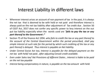 Interest Liability in different laws
• Whenever interest arises an account of non payment of tax in the past, it is always
the net tax that is deemed to be with held or not paid and therefore interest is
always paid on the net tax liability after adjustment of Tax credit due . Section 50
of CGST Act, 2017 does not confer any specific power to levy interest on the out
put tax liability especially when the words used are “fails to pay the tax or any
part thereof to the Government :”
• Section 75 of the finance Act 1994. who fails to credit the tax or any part thereof to
the account of the Central Government within the period prescribed, shall pay
simple interest at such rate for the period by which such crediting of the tax or any
part thereof is delayed. Thus interest is payable on Net liability.
• Under Central Excise Act too, Interest is payable for the delayed payment on the
net tax with held/ not paid , after adjusting Cenvat credit available.
• Even under Sales tax/ Vat Provisions of different States , interest is liable to be paid
on the net tax payable
• Interest being compensatory in nature, is payable on the tax amount with held.
6CA RAMASWAMY N
 
