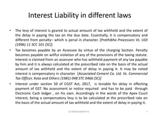 Interest Liability in different laws
• The levy of interest is geared to actual amount of tax withheld and the extent of
the delay in paying the tax on the due date. Essentially, it is compensatory and
different from penalty– which is penal in character. [Prathibha Processors Vs. UOI
(1996) 11 SCC 101 (SC)]
• Tax becomes payable by an Assessee by virtue of the charging Section. Penalty
becomes payable on willful violation of any of the provisions of the taxing statute.
Interest is claimed from an assessee who has withheld payment of any tax payable
by him and it is always calculated at the prescribed rate on the basis of the actual
amount of tax withheld and the extent of delay in paying it. It may be noted
interest is compensatory in character [Associated Cement Co. Ltd. Vs. Commercial
Tax Officer, Kota and Others (1981) 048 STC 0466 (SC)]
• Interest under section 50 of CGST Act, 2017, is leviable for delay in effecting
payment of GST. No assessment or notice required and has to be paid through
Electronic Cash ledger , on his own. Accordingly in the words of the Apex Court
interest, being a compensatory levy is to be calculated at the prescribed rate on
the basis of the actual amount of tax withheld and the extent of delay in paying it.
7CA RAMASWAMY N
 