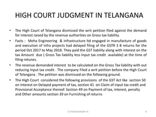 HIGH COURT JUDGMENT IN TELANGANA
• The High Court of Telangana dismissed the writ petition filed against the demand
for interest raised by the revenue authorities on Gross tax liability.
• Facts : Meha Engineering & Infrastructure ltd engaged in manufacture of goods
and execution of infra projects had delayed filing of the GSTR 3 B returns for the
period Oct 2017 to May 2018. They paid the GST liability along with interest on the
tax Amount due ( Gross Tax liability less Input tax credit available) at the time of
filing retunes.
• The revenue demanded interest to be calculated on the Gross Tax liability with out
reducing Input tax credit . The company Filed a writ petition before the High Court
of Telangana . The petition was dismissed on the following ground.
• The High Court considered the following provisions of the GST Act like section 50
on Interest on Delayed payment of tax, section 41 on Claim of input tax credit and
Provisional Acceptance thereof. Section 49 on Payment of tax, interest, penalty
and Other amounts section 39 on Furnishing of returns
8CA RAMASWAMY N
 