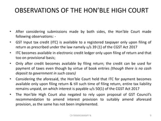 OBSERVATIONS OF THE HON’BLE HIGH COURT
• After considering submissions made by both sides, the Hon’ble Court made
following observations: -
• GST Input tax credit (ITC) is available to a registered taxpayer only upon filing of
return as prescribed under the law namely u/s 39 (1) of the CGST Act 2017
• ITC becomes available in electronic credit ledger only upon filing of return and that
too on provisional basis;
• Only after credit becomes available by filing return; the credit can be used for
payment of taxes even though by virtue of book entries (though there is no cash
deposit to government in such cases)
• Considering the aforesaid, the Hon’ble Court held that ITC for payment becomes
available only upon filing return & till such time of filing return, entire tax liability
remains unpaid, on which interest is payable u/s 50(1) of the CGST Act 2017
• The Hon’ble High Court also negated to rely upon proposal of GST Council’s
recommendation to amend interest provision to suitably amend aforesaid
provision, as the same has not been implemented.
9CA RAMASWAMY N
 