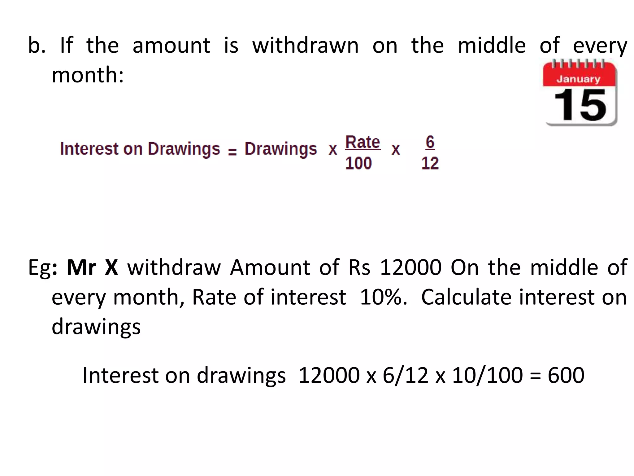 b. If the amount is withdrawn on the middle of every
month:
Eg: Mr X withdraw Amount of Rs 12000 On the middle of
every month, Rate of interest 10%. Calculate interest on
drawings
Interest on drawings 12000 x 6/12 x 10/100 = 600
 