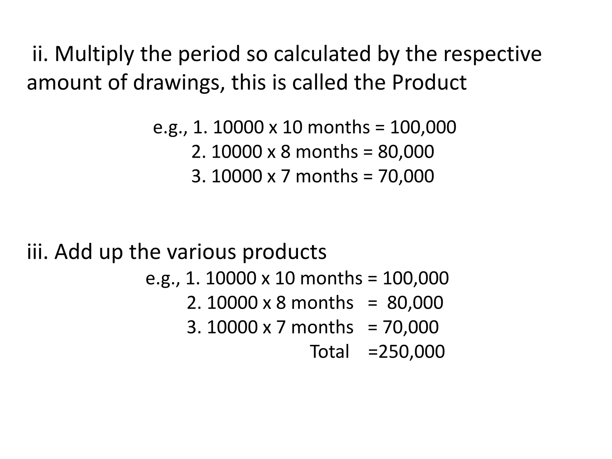 ii. Multiply the period so calculated by the respective
amount of drawings, this is called the Product
e.g., 1. 10000 x 10 months = 100,000
2. 10000 x 8 months = 80,000
3. 10000 x 7 months = 70,000
iii. Add up the various products
e.g., 1. 10000 x 10 months = 100,000
2. 10000 x 8 months = 80,000
3. 10000 x 7 months = 70,000
Total =250,000
 
