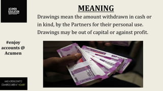 MEANING
#enjoy
accounts @
Acumen
Drawings mean the amount withdrawn in cash or
in kind, by the Partners for their personal use.
Drawings may be out of capital or against profit.
 