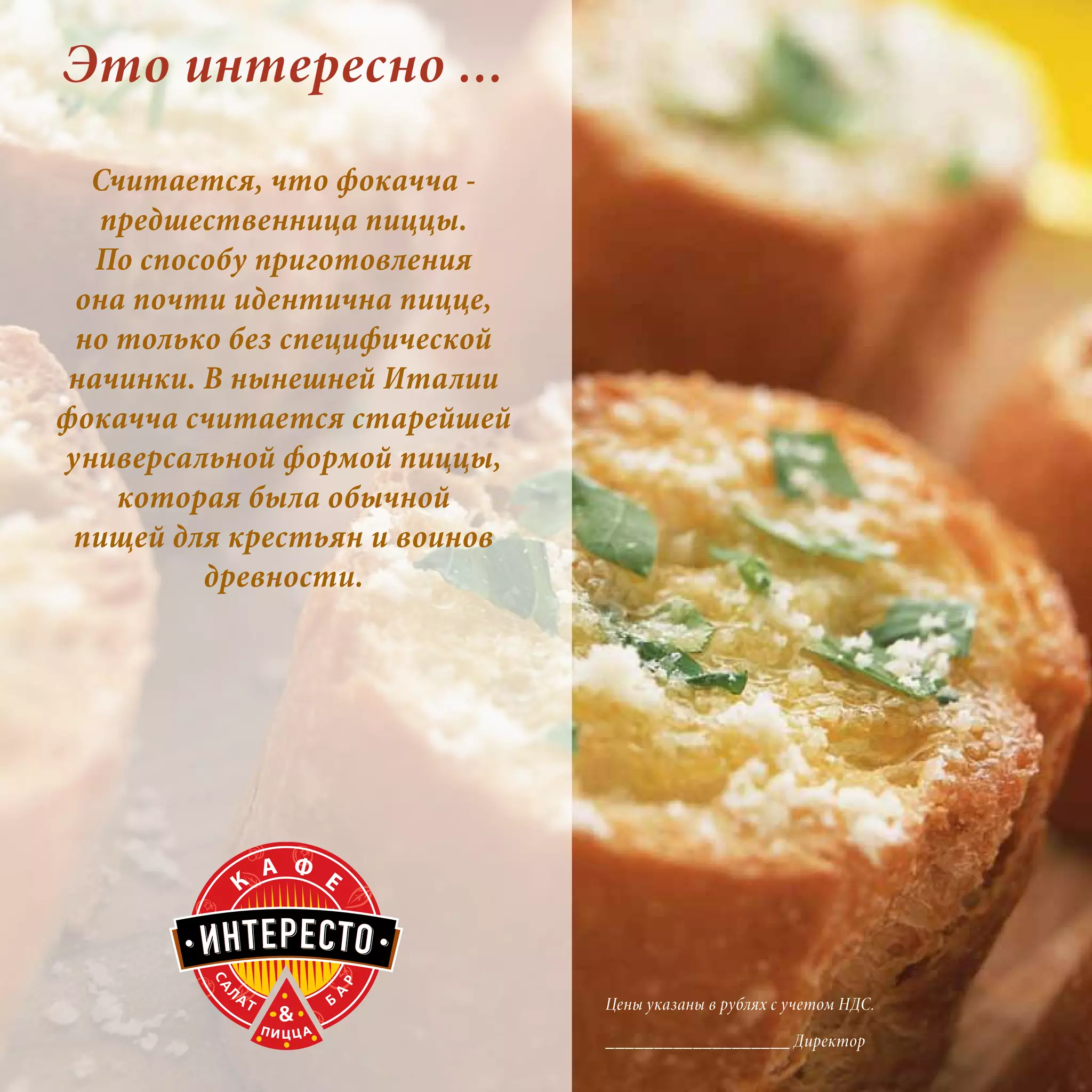 Это интересно ...
  Считается, что фокачча -
   предшественница пиццы.
   По способу приготовления
 она почти идентична пицце,
 но только без специфической
 начинки. В нынешней Италии
фокачча считается старейшей
универсальной формой пиццы,
    которая была обычной
 пищей для крестьян и воинов
          древности.




                               Цены указаны в рублях с учетом НДС.

                               ___________________ Директор
 