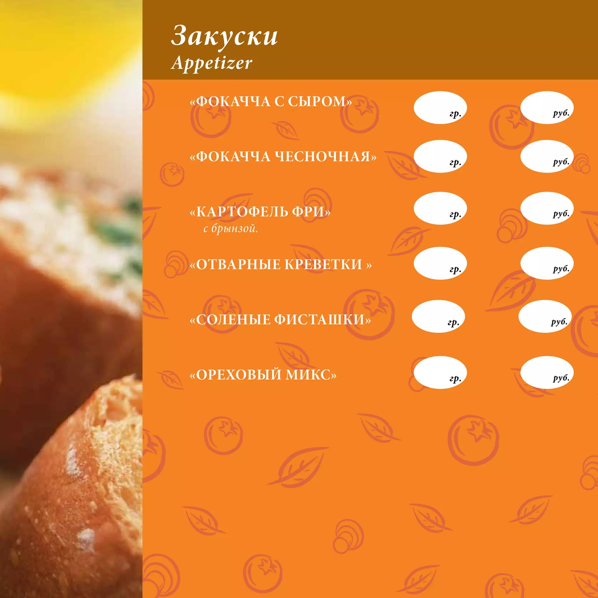 Закуски
Appetizer
  «ФОКАЧЧА С СЫРОМ»
                         гр.   руб.




  «ФОКАЧЧА ЧЕСНОЧНАЯ»    гр.   руб.




  «КАРТОФЕЛЬ ФРИ»        гр.   руб.
   с брынзой.

  «ОТВАРНЫЕ КРЕВЕТКИ »   гр.   руб.




  «СОЛЕНЫЕ ФИСТАШКИ»     гр.   руб.




  «ОРЕХОВЫЙ МИКС»        гр.   руб.
 