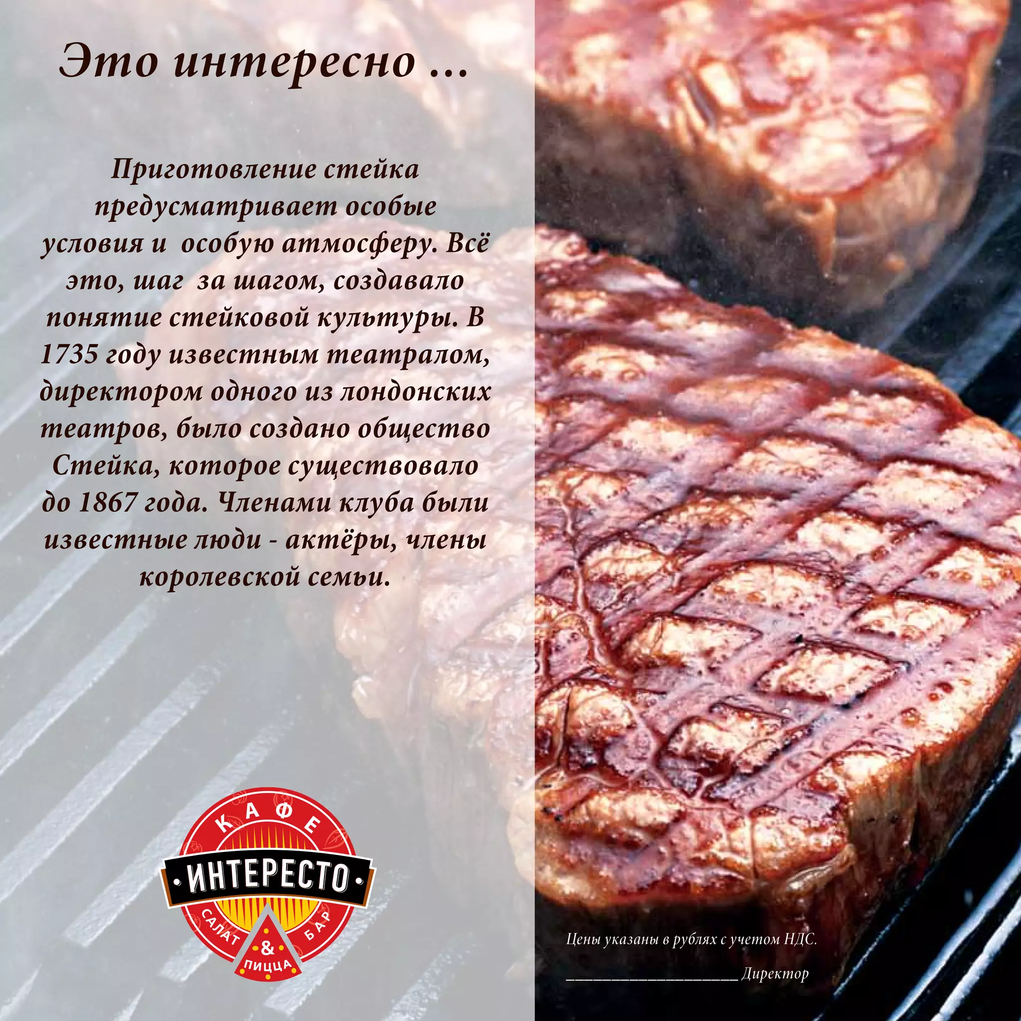 Это интересно ...
     Приготовление стейка
    предусматривает особые
условия и особую атмосферу. Всё
  это, шаг за шагом, создавало
понятие стейковой культуры. В
1735 году известным театралом,
директором одного из лондонских
театров, было создано общество
 Стейка, которое существовало
до 1867 года. Членами клуба были
известные люди - актёры, члены
       королевской семьи.




                                   Цены указаны в рублях с учетом НДС.

                                   ___________________ Директор
 