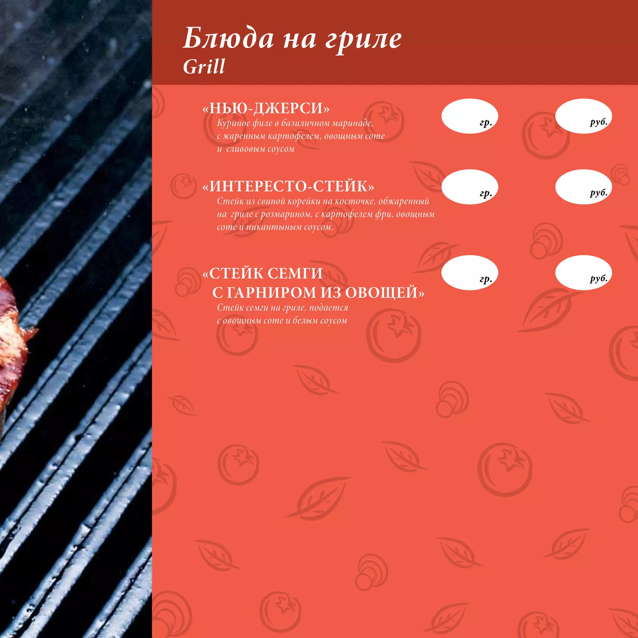 Блюда на гриле
Grill
  «НЬЮ-ДЖЕРСИ»
    Куриное филе в базиличном маринаде,                гр.   руб.
    с жаренным картофелем, овощным соте
    и сливовым соусом


  «ИНТЕРЕСТО-СТЕЙК»                                    гр.   руб.
    Стейк из свиной корейки на косточке, обжаренный
    на гриле с розмарином, с картофелем фри, овощным
    соте и пикантыным соусом.



  «СТЕЙК СЕМГИ                                         гр.   руб.
   С ГАРНИРОМ ИЗ ОВОЩЕЙ»
    Стейк семги на гриле, подается
    с овощным соте и белым соусом
 