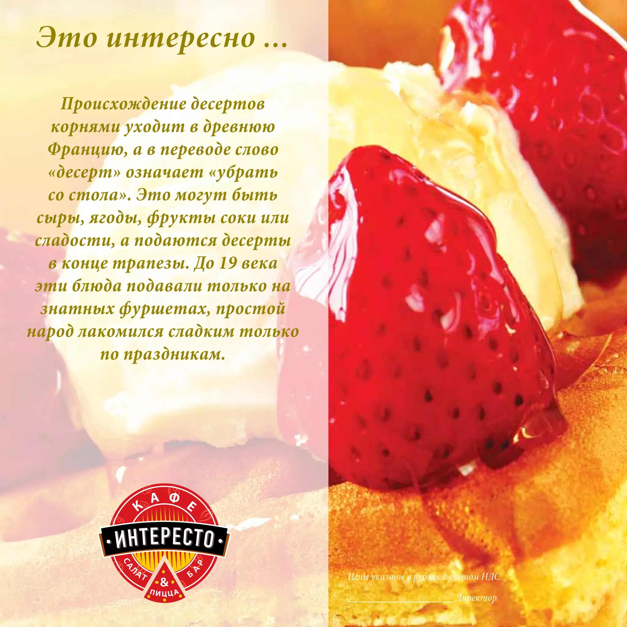 Это интересно ...
     Происхождение десертов
   корнями уходит в древнюю
   Францию, а в переводе слово
   «десерт» означает «убрать
   со стола». Это могут быть
 сыры, ягоды, фрукты соки или
 сладости, а подаются десерты
   в конце трапезы. До 19 века
 эти блюда подавали только на
  знатных фуршетах, простой
народ лакомился сладким только
         по праздникам.




                                 Цены указаны в рублях с учетом НДС.

                                 ___________________ Директор
 