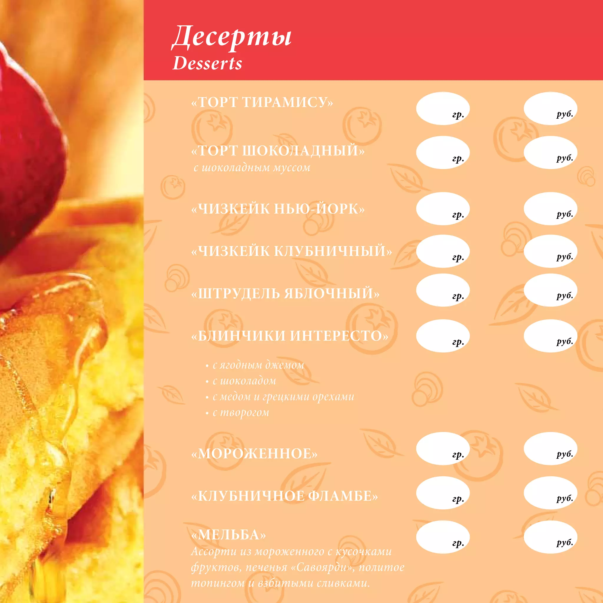 Десерты
Desserts
  «ТОРТ ТИРАМИСУ»
                                         гр.   руб.



  «ТОРТ ШОКОЛАДНЫЙ»                      гр.   руб.
  с шоколадным муссом


  «ЧИЗКЕЙК НЬЮ-ЙОРК»                     гр.   руб.



  «ЧИЗКЕЙК КЛУБНИЧНЫЙ»                   гр.   руб.



  «ШТРУДЕЛЬ ЯБЛОЧНЫЙ»                    гр.   руб.



  «БЛИНЧИКИ ИНТЕРЕСТО»                   гр.   руб.

    •	с	ягодным	джемом
    •	с	шоколадом
    •	с	медом	и	грецкими	орехами
    •	с	творогом


  «МОРОЖЕННОЕ»                           гр.   руб.



  «КЛУБНИЧНОЕ ФЛАМБЕ»                    гр.   руб.



  «МЕЛЬБА»                               гр.   руб.
  Ассорти из мороженного с кусочками
  фруктов, печенья «Савоярди», политое
  топингом и взбитыми сливками.
 