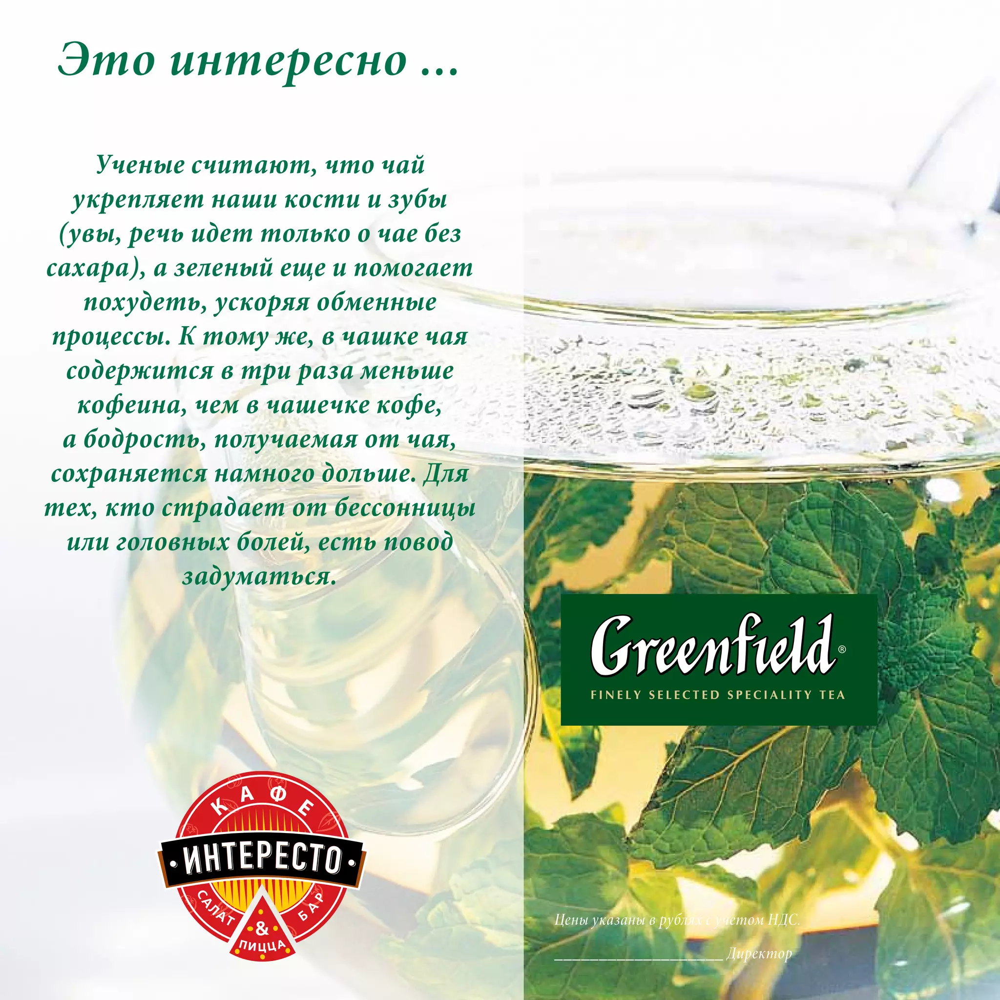 Это интересно ...
LAVAZZA
     Ученые считают, что чай
   укрепляет наши кости и зубы
 (увы, речь идет только о чае без
сахара), а зеленый еще и помогает
    похудеть, ускоряя обменные
процессы. К тому же, в чашке чая
  содержится в три раза меньше
   кофеина, чем в чашечке кофе,
 а бодрость, получаемая от чая,
сохраняется намного дольше. Для
тех, кто страдает от бессонницы
  или головных болей, есть повод
            задуматься.



     450 гр.
    Фетакса

    360-
                                    Цены указаны в рублях с учетом НДС.

                                    ___________________ Директор
 