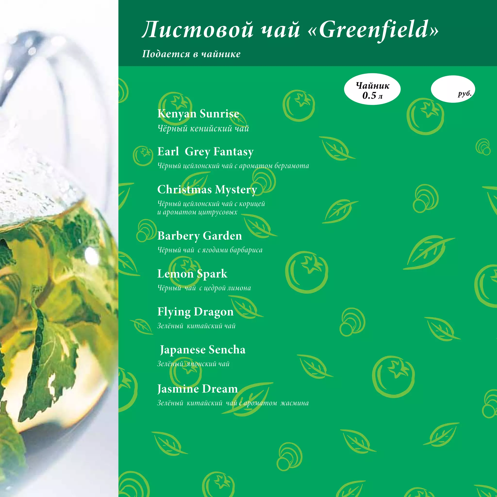 Листовой чай «Greenfield»
Подается в чайнике

                                                о
                                               Чайник
                                                0.5 л   руб.

  Kenyan Sunrise
  Чёрный кенийский чай

  Earl Grey Fantasy
  Чёрный цейлонский чай с ароматом бергамота


  Christmas Mystery
  Чёрный цейлонский чай с корицей
  и ароматом цитрусовых


  Barbery Garden
  Чёрный чай с ягодами барбариса


  Lemon Spark
  Чёрный чай с цедрой лимона


  Flying Dragon
  Зелёный китайский чай


   Japanese Sencha
  Зелёный японский чай


  Jasmine Dream
  Зелёный китайский чай с ароматом жасмина
 