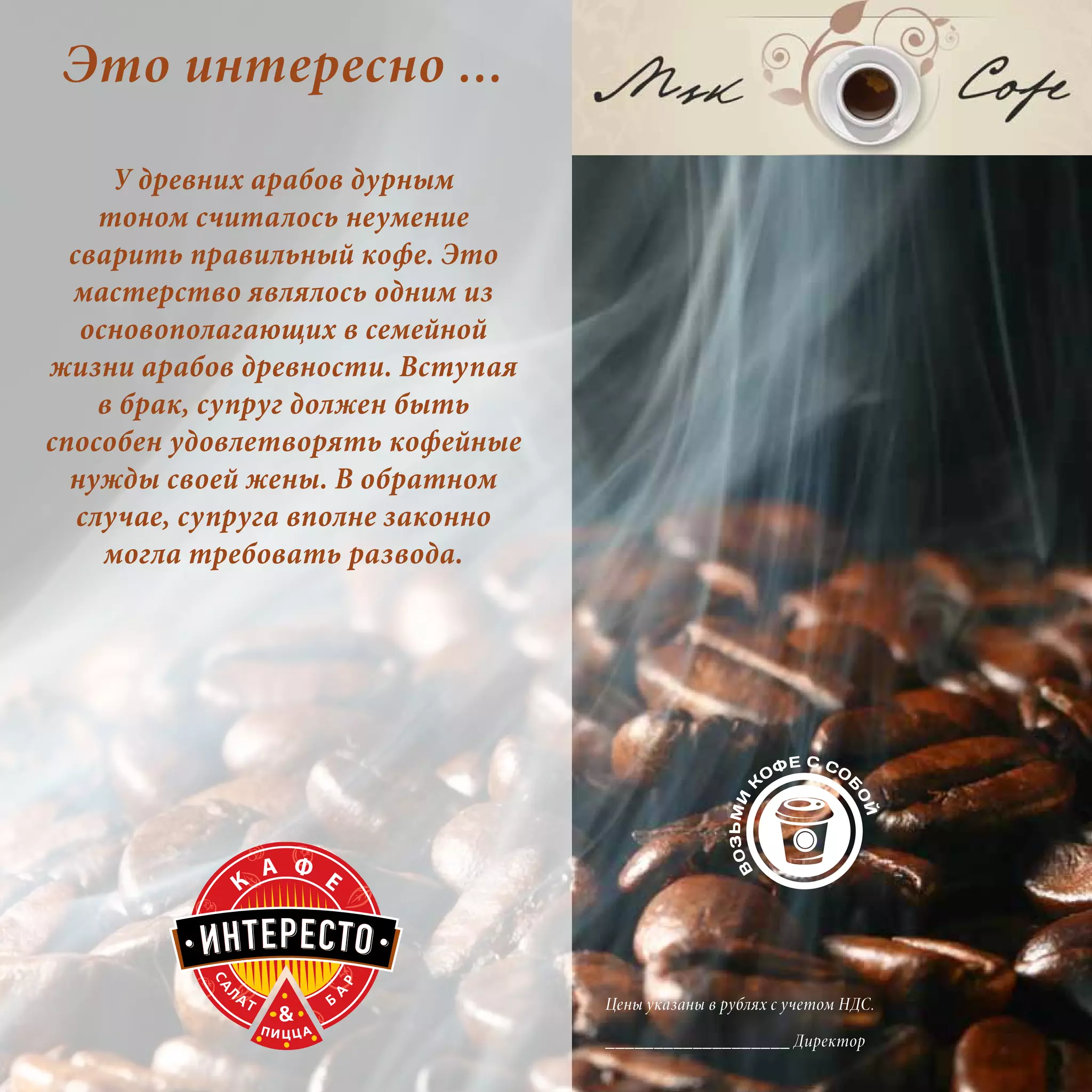 Это интересно ...
      У древних арабов дурным
     тоном считалось неумение
  сварить правильный кофе. Это
  мастерство являлось одним из
   основополагающих в семейной
жизни арабов древности. Вступая
     в брак, супруг должен быть
способен удовлетворять кофейные
  нужды своей жены. В обратном
   случае, супруга вполне законно
     могла требовать развода.




                                    Цены указаны в рублях с учетом НДС.

                                    ___________________ Директор
 