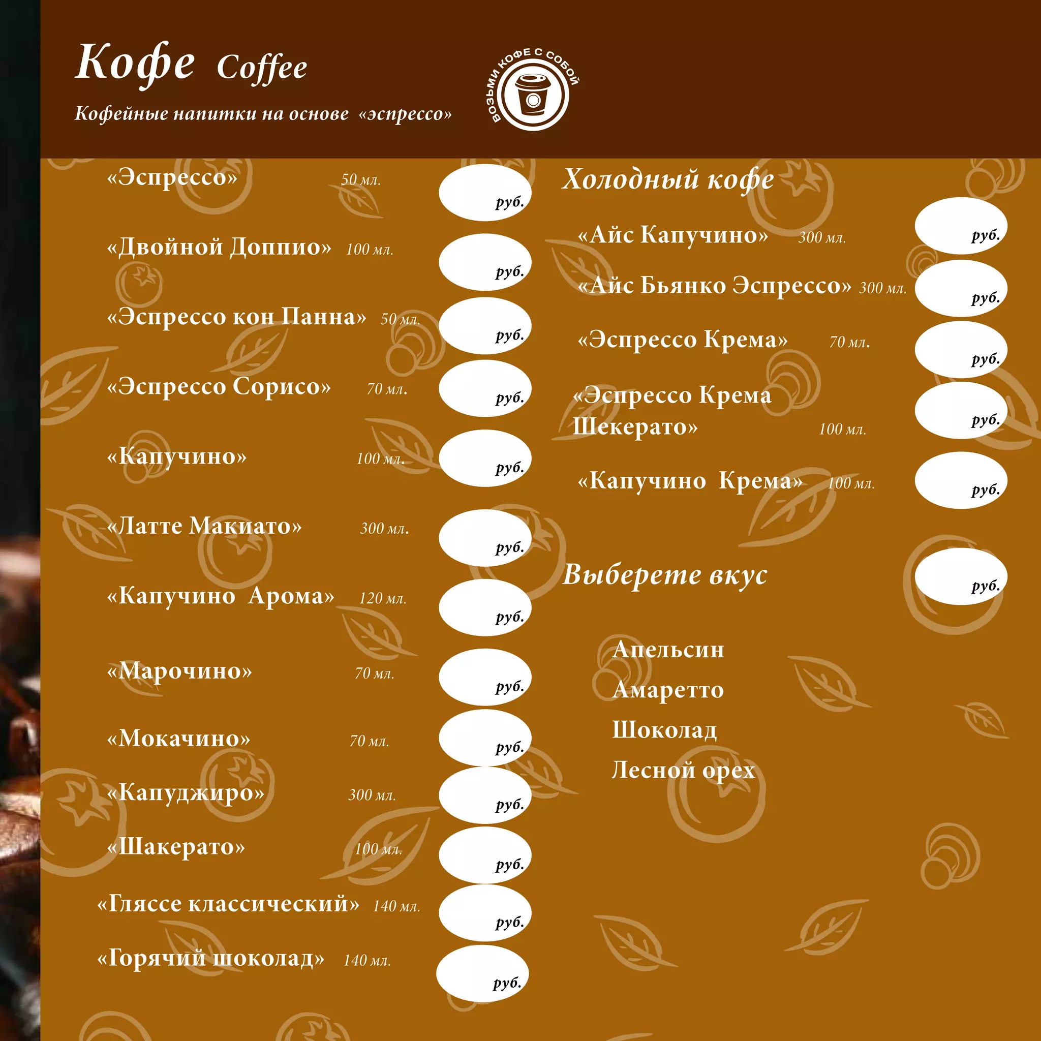 Кофе         Coffee
Кофейные напитки на основе «эспрессо»


   «Эспрессо»             50 мл.               Холодный кофе
                                        руб.


   «Двойной Доппио»       100 мл.
                                               «Айс Капучино»     300 мл.       руб.

                                        руб.
                                               «Айс Бьянко Эспрессо» 300 мл.    руб.
   «Эспрессо кон Панна»        50 мл.
                                        руб.   «Эспрессо Крема»       70 мл.
                                                                                руб.
   «Эспрессо Сорисо»         70 мл.     руб.   «Эспрессо Крема
                                                                                руб.
                                               Шекерато»            100 мл.
   «Капучино»               100 мл.     руб.
                                               «Капучино Крема»       100 мл.   руб.

   «Латте Макиато»          300 мл.
                                        руб.

                                               Выберете вкус                    руб.
   «Капучино Арома»         120 мл.
                                        руб.

                                                  Апельсин
   «Марочино»               70 мл.
                                        руб.      Амаретто
   «Мокачино»              70 мл.                 Шоколад
                                        руб.
                                                  Лесной орех
   «Капуджиро»             300 мл.
                                        руб.

   «Шакерато»              100 мл.
                                        руб.

  «Гляссе классический»       140 мл.
                                        руб.

  «Горячий шоколад»       140 мл.
                                        руб.
 