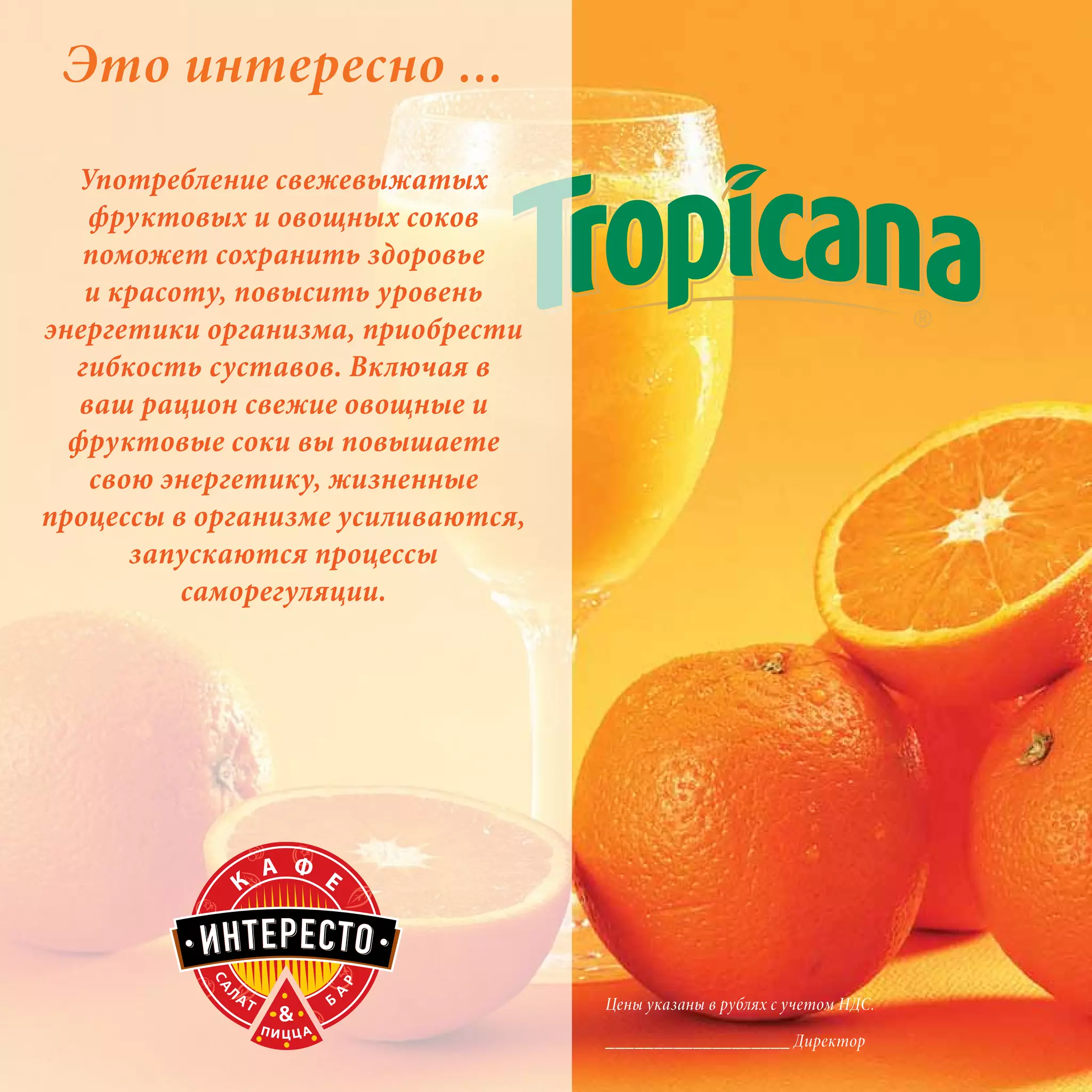 Это интересно ...
   Употребление свежевыжатых
    фруктовых и овощных соков
   поможет сохранить здоровье
   и красоту, повысить уровень
энергетики организма, приобрести
  гибкость суставов. Включая в
   ваш рацион свежие овощные и
  фруктовые соки вы повышаете
    свою энергетику, жизненные
процессы в организме усиливаются,
       запускаются процессы
          саморегуляции.




                                    Цены указаны в рублях с учетом НДС.

                                    ___________________ Директор
 