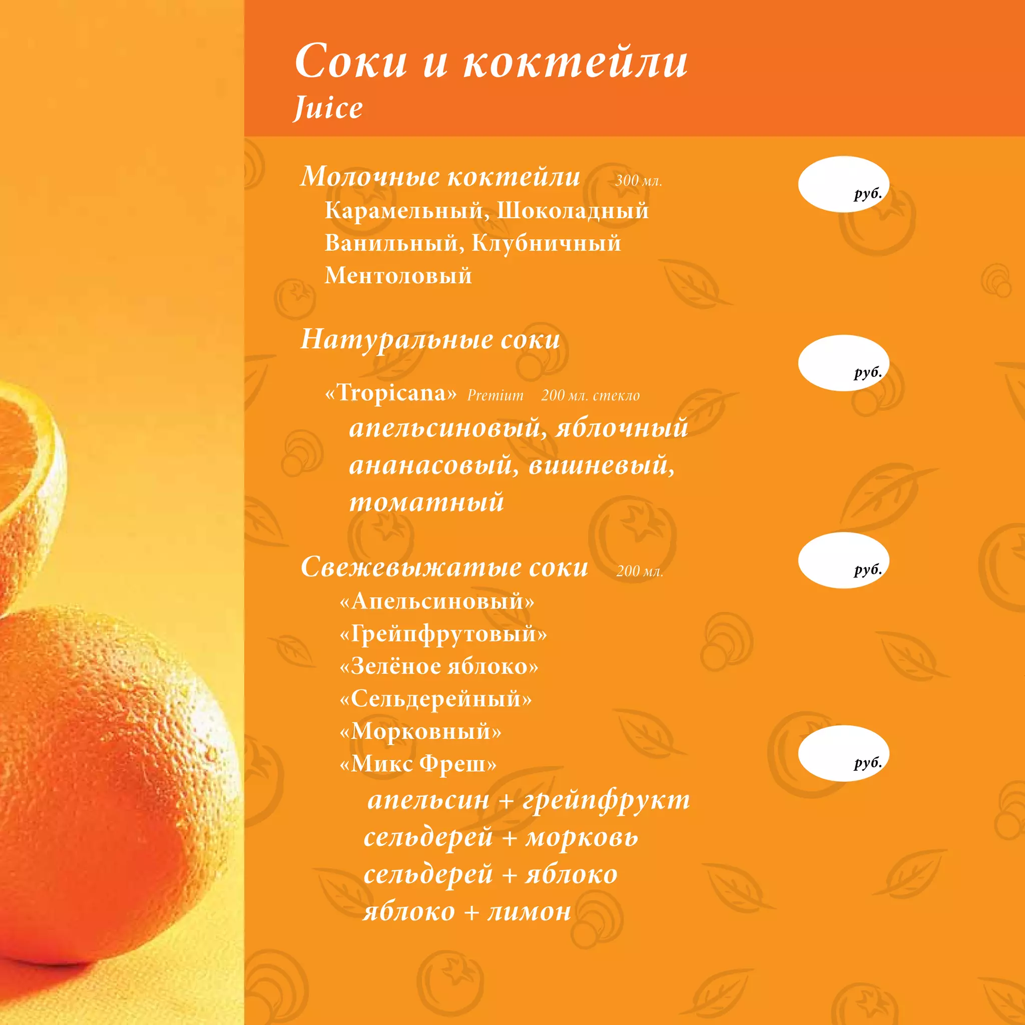 Соки и коктейли
Juice
Молочные коктейли                   300 мл.
                                              руб.
  Карамельный, Шоколадный
  Ванильный, Клубничный
  Ментоловый

Натуральные соки
                                              руб.
  «Tropicana»   Premium   200 мл. стекло

    апельсиновый, яблочный
    ананасовый, вишневый,
    томатный

Свежевыжатые соки                   200 мл.   руб.

   «Апельсиновый»
   «Грейпфрутовый»
   «Зелёное яблоко»
   «Сельдерейный»
   «Морковный»
   «Микс Фреш»                                руб.

        апельсин + грейпфрукт
        сельдерей + морковь
        сельдерей + яблоко
        яблоко + лимон
 
