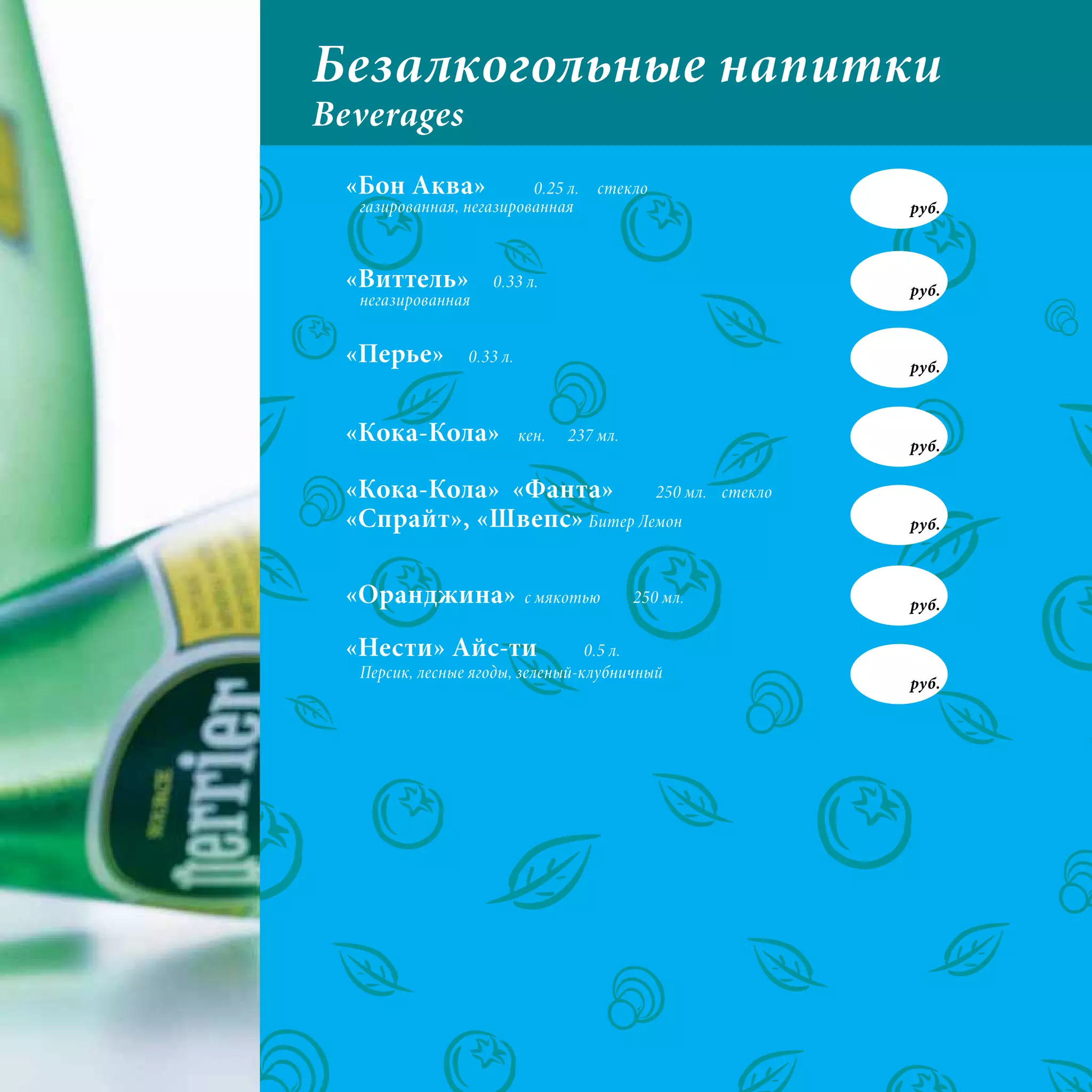 Безалкогольные напитки
Beverages
 «Бон Аква»              0.25 л.     стекло
  газированная, негазированная                                руб.



 «Виттель»          0.33 л.                                   руб.
  негазированная


 «Перье»        0.33 л.
                                                              руб.



 «Кока-Кола»              кен.   237 мл.
                                                              руб.

 «Кока-Кола» «Фанта»       250 мл.                   стекло
 «Спрайт», «Швепс» Битер Лемон                                руб.



 «Оранджина»              с мякотью        250 мл.            руб.

 «Нести» Айс-ти                  0.5 л.
  Персик, лесные ягоды, зеленый-клубничный
                                                              руб.
 