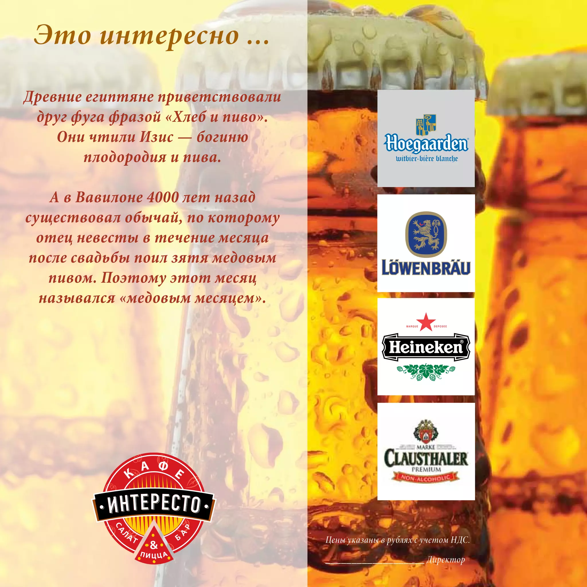 Это интересно ...
Древние египтяне приветствовали
 друг фуга фразой «Хлеб и пиво».
    Они чтили Изис — богиню
       плодородия и пива.

   А в Вавилоне 4000 лет назад
существовал обычай, по которому
  отец невесты в течение месяца
после свадьбы поил зятя медовым
   пивом. Поэтому этот месяц
  назывался «медовым месяцем».




                                   Цены указаны в рублях с учетом НДС.

                                   ___________________ Директор
 