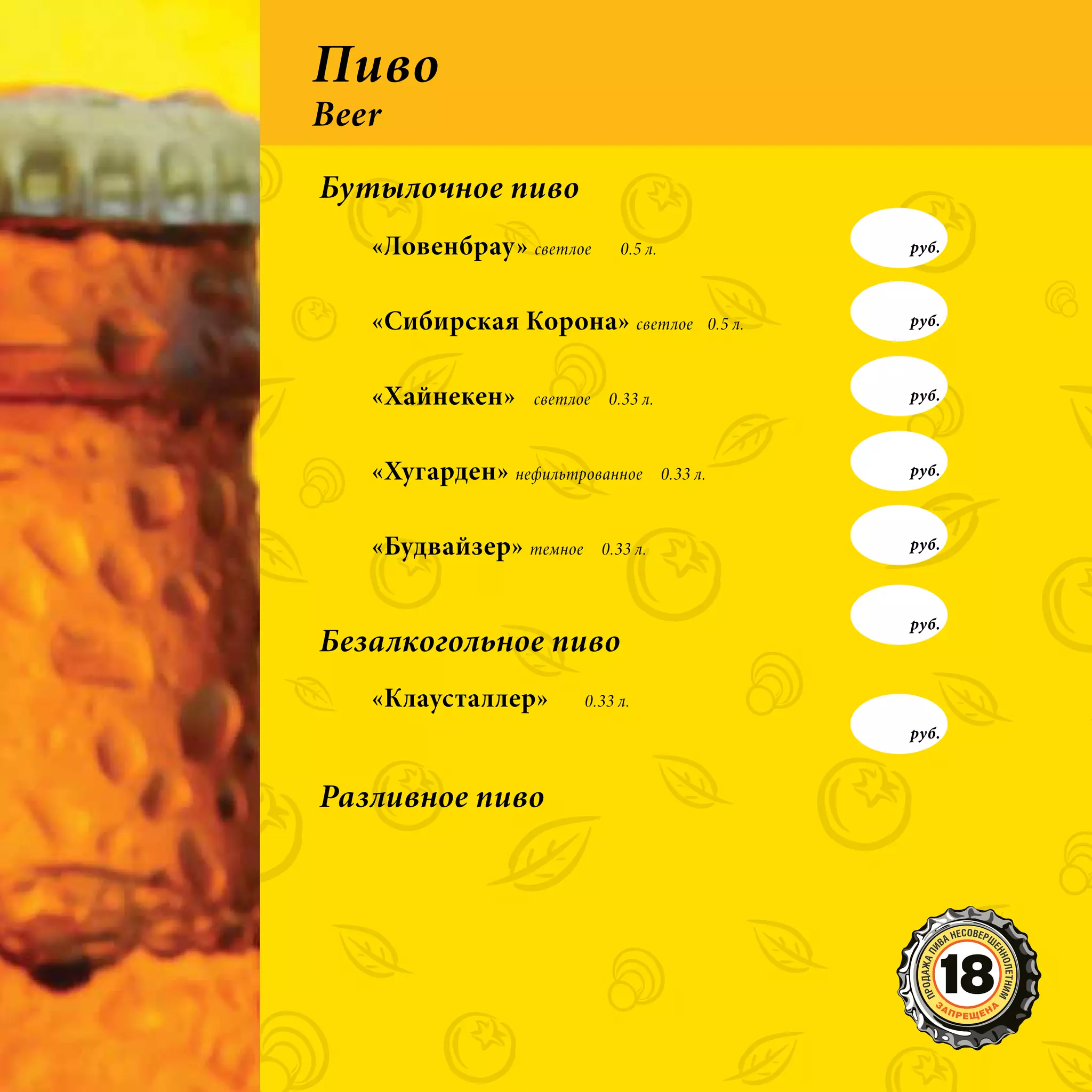 Пиво
Beer
Бутылочное пиво
   «Ловенбрау» светлое        0.5 л.                      руб.



   «Сибирская Корона» светлое                    0.5 л.   руб.



   «Хайнекен»     светлое    0.33 л.                      руб.



   «Хугарден» нефильтрованное          0.33 л.            руб.



   «Будвайзер» темное       0.33 л.                       руб.



                                                          руб.
Безалкогольное пиво
   «Клаусталлер»        0.33 л.
                                                          руб.



Разливное пиво
 