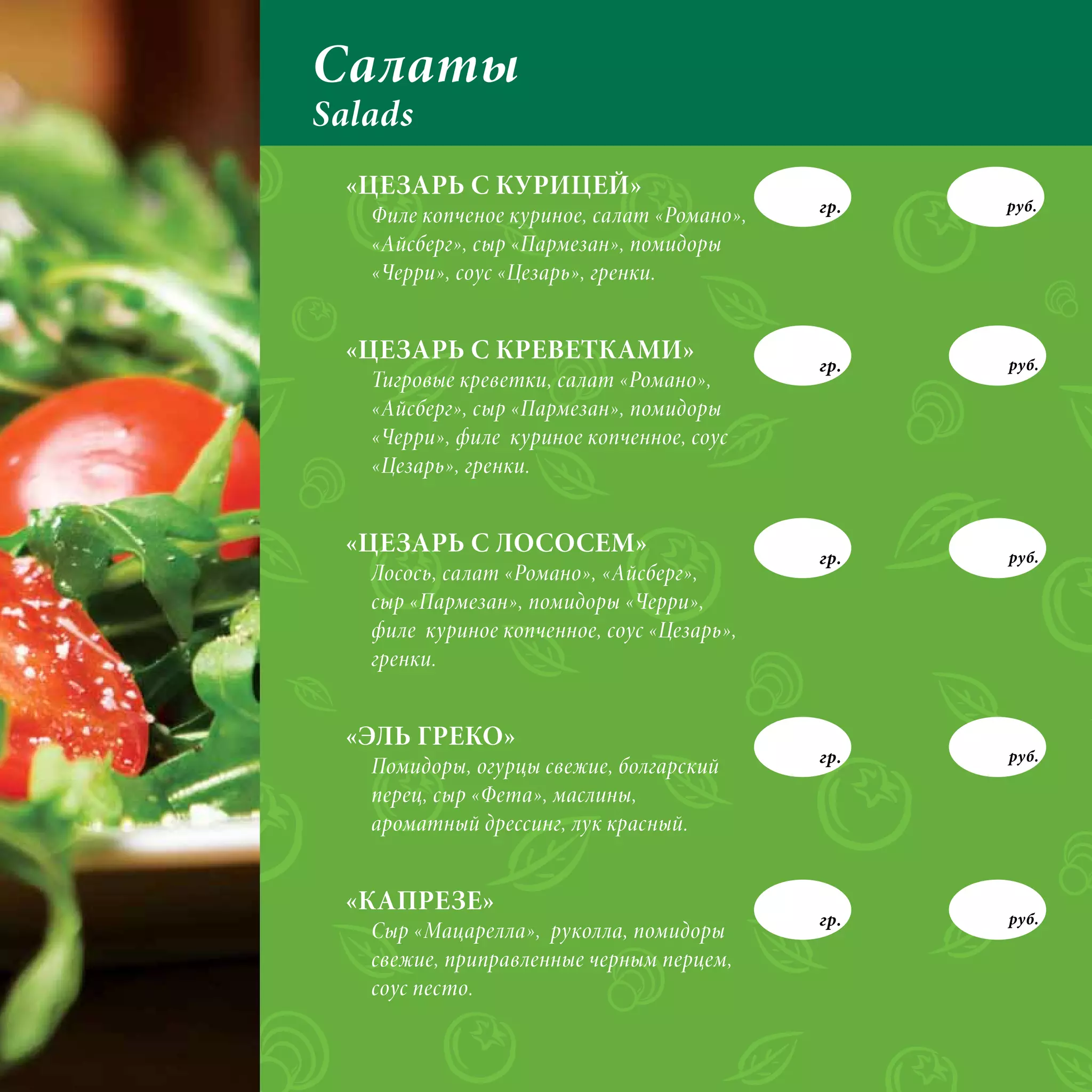 Салаты
Salads
 «ЦЕЗАРЬ С КУРИЦЕЙ»
                                            гр.   руб.
   Филе копченое куриное, салат «Романо»,
   «Айсберг», сыр «Пармезан», помидоры
   «Черри», соус «Цезарь», гренки.


 «ЦЕЗАРЬ С КРЕВЕТКАМИ»                      гр.   руб.
   Тигровые креветки, салат «Романо»,
   «Айсберг», сыр «Пармезан», помидоры
   «Черри», филе куриное копченное, соус
   «Цезарь», гренки.


 «ЦЕЗАРЬ С ЛОСОСЕМ»                         гр.   руб.
   Лосось, салат «Романо», «Айсберг»,
   сыр «Пармезан», помидоры «Черри»,
   филе куриное копченное, соус «Цезарь»,
   гренки.


 «ЭЛЬ ГРЕКО»
                                            гр.   руб.
   Помидоры, огурцы свежие, болгарский
   перец, сыр «Фета», маслины,
   ароматный дрессинг, лук красный.


 «КАПРЕЗЕ»
                                            гр.   руб.
   Сыр «Мацарелла», руколла, помидоры
   свежие, приправленные черным перцем,
   соус песто.
 