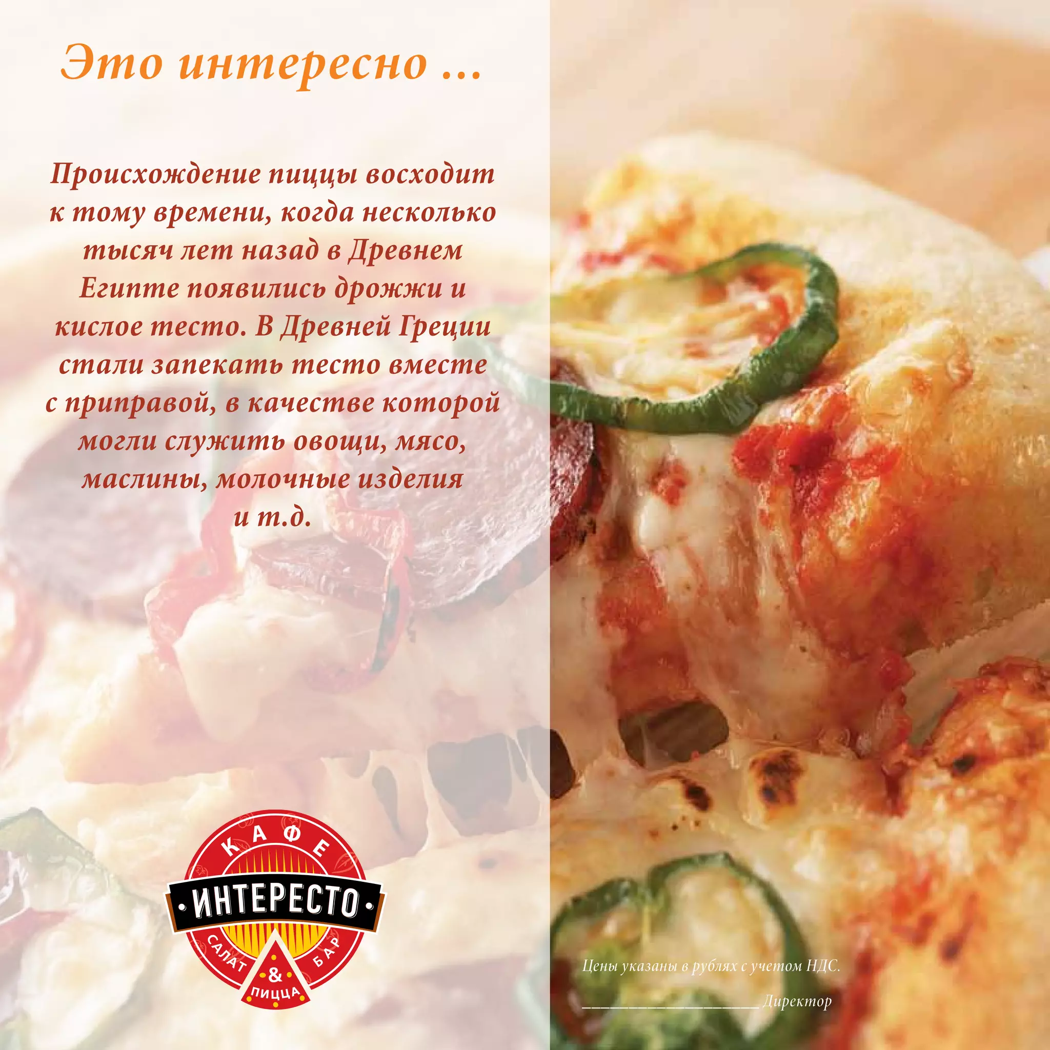 Это интересно ...
Происхождение пиццы восходит
к тому времени, когда несколько
   тысяч лет назад в Древнем
   Египте появились дрожжи и
 кислое тесто. В Древней Греции
 стали запекать тесто вместе
с приправой, в качестве которой
   могли служить овощи, мясо,
   маслины, молочные изделия
              и т.д.




                                  Цены указаны в рублях с учетом НДС.

                                  ___________________ Директор
 