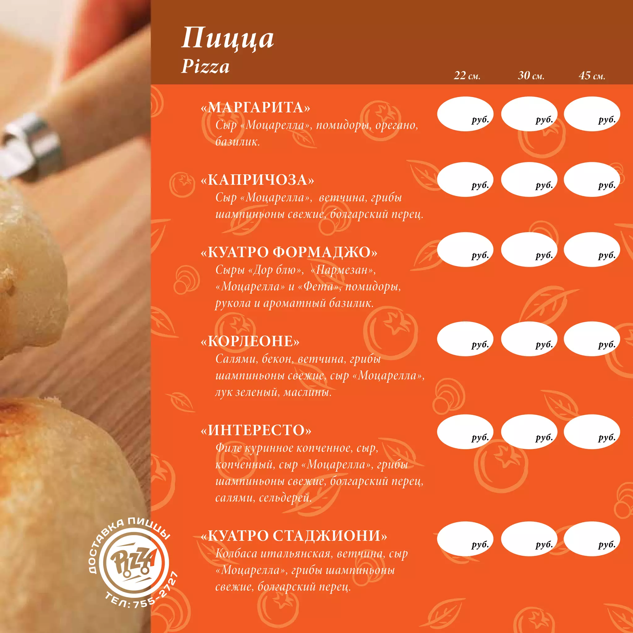 Пицца
Pizza                                     22 см.     30 см.     45 см.

 «МАРГАРИТА»
                                              руб.       руб.       руб.
   Сыр «Моцарелла», помидоры, орегано,
   базилик.

 «КАПРИЧОЗА»                                  руб.       руб.       руб.
   Сыр «Моцарелла», ветчина, грибы
   шампиньоны свежие, болгарский перец.

 «КУАТРО ФОРМАДЖО»                            руб.       руб.       руб.
   Сыры «Дор блю», «Пармезан»,
   «Моцарелла» и «Фета», помидоры,
   рукола и ароматный базилик.

 «КОРЛЕОНЕ»                                   руб.       руб.       руб.
   Салями, бекон, ветчина, грибы
   шампиньоны свежие, сыр «Моцарелла»,
   лук зеленый, маслины.

 «ИНТЕРЕСТО»                                  руб.       руб.       руб.
   Филе куринное копченное, сыр,
   копченный, сыр «Моцарелла», грибы
   шампиньоны свежие, болгарский перец,
   салями, сельдерей.

 «КУАТРО СТАДЖИОНИ»                           руб.       руб.       руб.
   Колбаса итальянская, ветчина, сыр
   «Моцарелла», грибы шампиньоны
   свежие, болгарский перец.
 