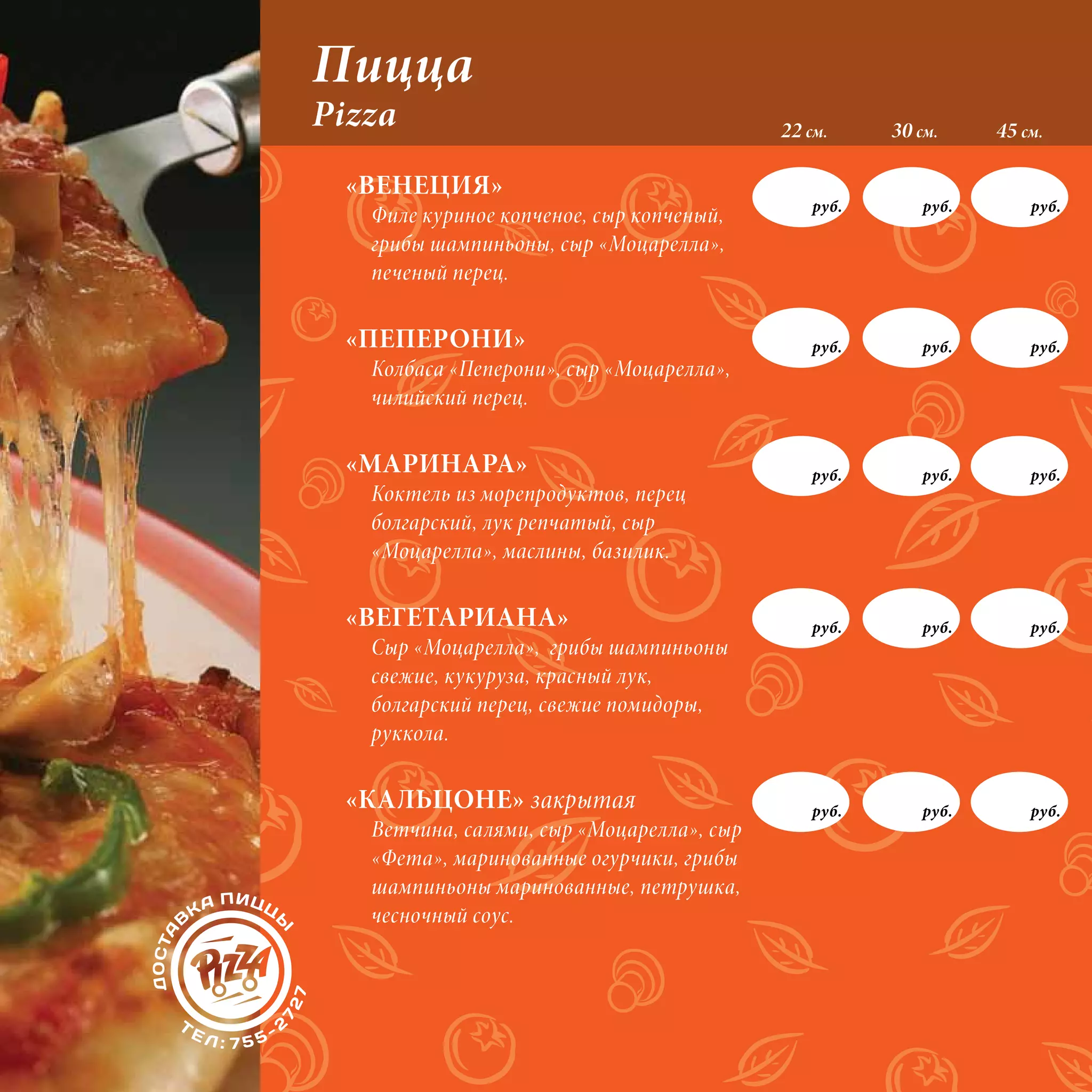 Пицца
Pizza                                      22 см.     30 см.     45 см.

 «ВЕНЕЦИЯ»
                                               руб.       руб.       руб.
   Филе куриное копченое, сыр копченый,
   грибы шампиньоны, сыр «Моцарелла»,
   печеный перец.

 «ПЕПЕРОНИ»                                    руб.       руб.       руб.
   Колбаса «Пеперони», сыр «Моцарелла»,
   чилийский перец.

 «МАРИНАРА»                                    руб.       руб.       руб.
   Коктель из морепродуктов, перец
   болгарский, лук репчатый, сыр
   «Моцарелла», маслины, базилик.

 «ВЕГЕТАРИАНА»                                 руб.       руб.       руб.
   Сыр «Моцарелла», грибы шампиньоны
   свежие, кукуруза, красный лук,
   болгарский перец, свежие помидоры,
   руккола.

 «КАЛЬЦОНЕ» закрытая                           руб.       руб.       руб.
   Ветчина, салями, сыр «Моцарелла», сыр
   «Фета», маринованные огурчики, грибы
   шампиньоны маринованные, петрушка,
   чесночный соус.
 