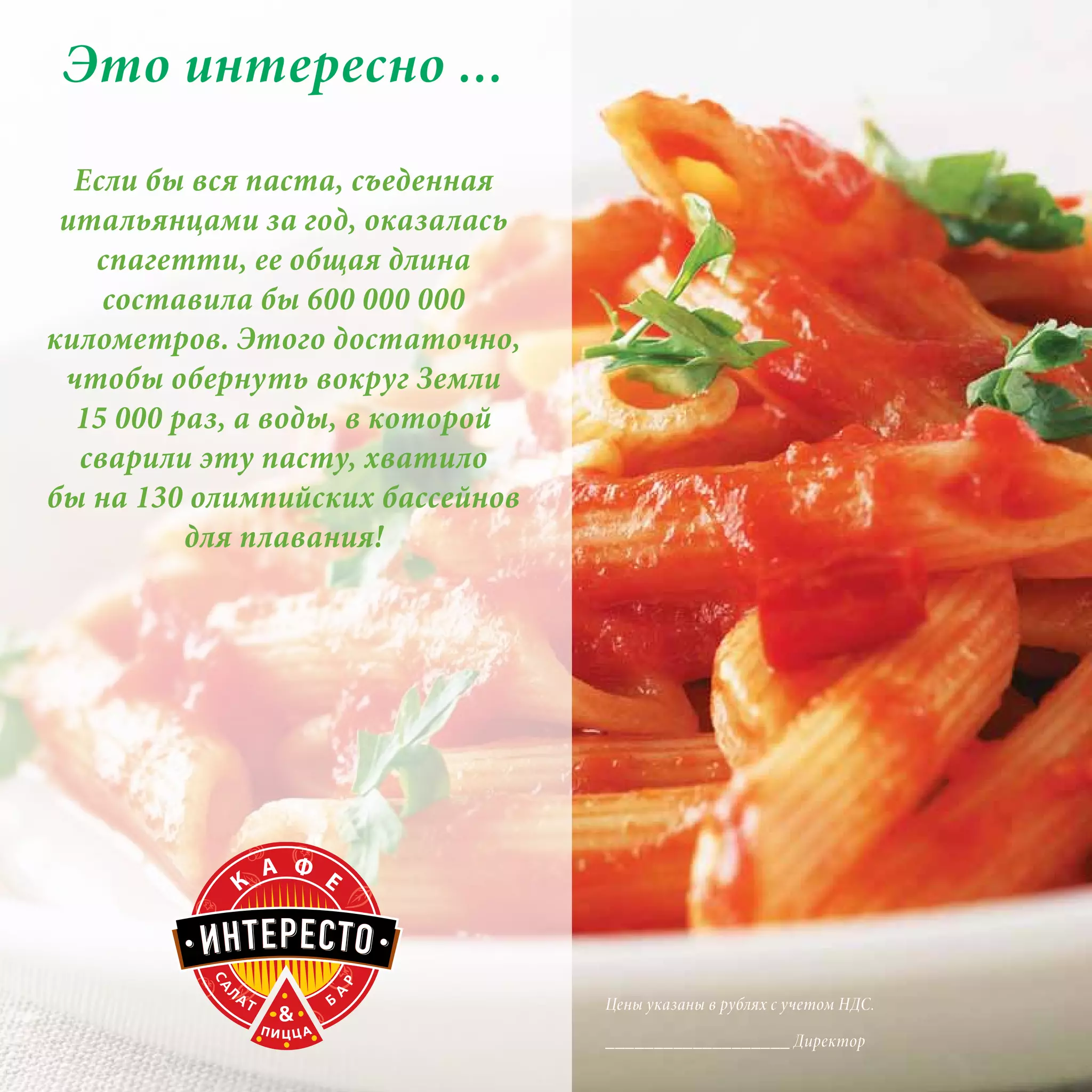 Это интересно ...
  Если бы вся паста, съеденная
 итальянцами за год, оказалась
   спагетти, ее общая длина
    составила бы 600 000 000
километров. Этого достаточно,
 чтобы обернуть вокруг Земли
  15 000 раз, а воды, в которой
  сварили эту пасту, хватило
бы на 130 олимпийских бассейнов
          для плавания!




                                  Цены указаны в рублях с учетом НДС.

                                  ___________________ Директор
 