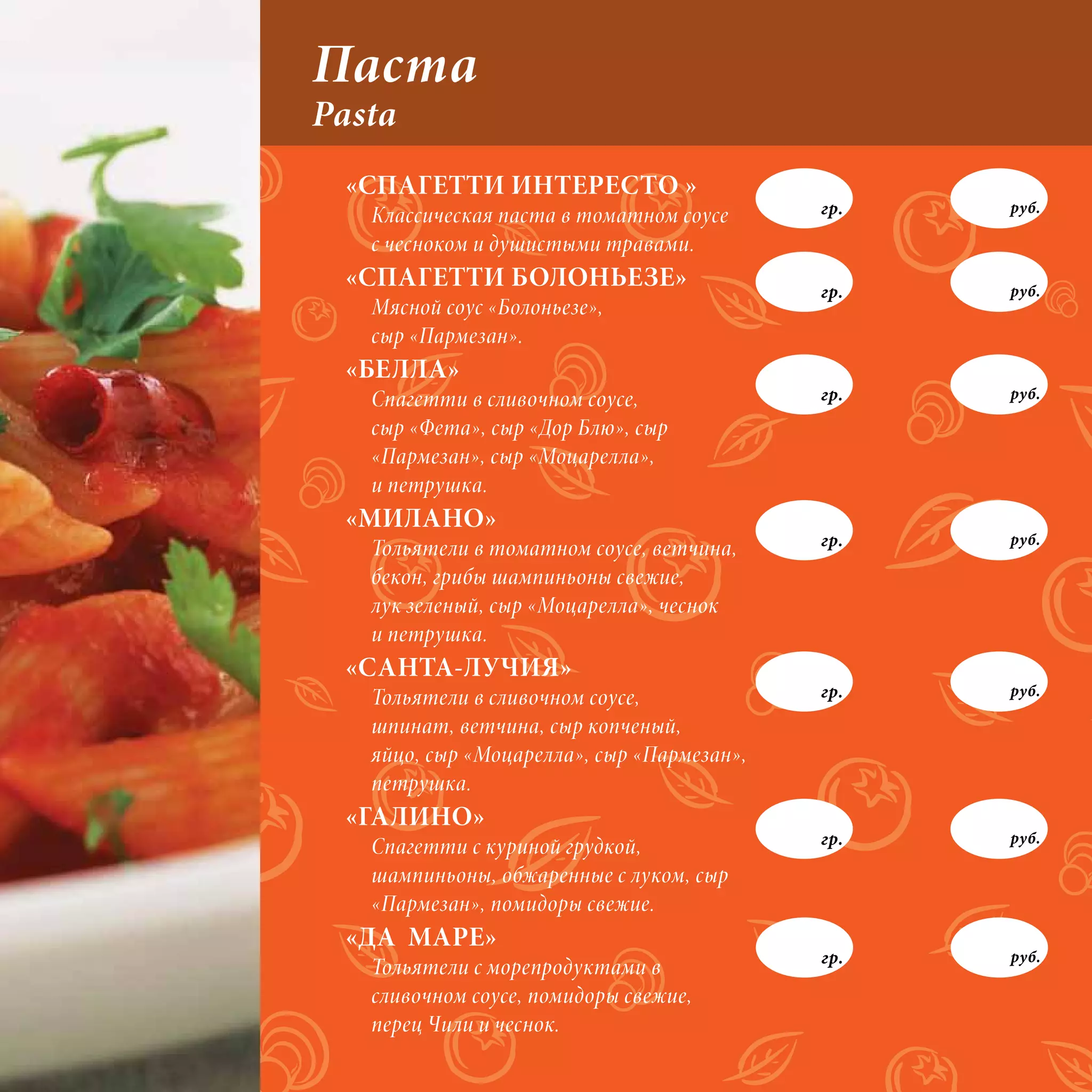 Паста
Pasta
 «СПАГЕТТИ ИНТЕРЕСТО »
   Классическая паста в томатном соусе      гр.   руб.

   с чесноком и душистыми травами.
 «СПАГЕТТИ БОЛОНЬЕЗЕ»                       гр.   руб.
   Мясной соус «Болоньезе»,
   сыр «Пармезан».
 «БЕЛЛА»
   Спагетти в сливочном соусе,              гр.   руб.

   сыр «Фета», сыр «Дор Блю», сыр
   «Пармезан», сыр «Моцарелла»,
   и петрушка.
 «МИЛАНО»
                                            гр.   руб.
   Тольятели в томатном соусе, ветчина,
   бекон, грибы шампиньоны свежие,
   лук зеленый, сыр «Моцарелла», чеснок
   и петрушка.
 «САНТА-ЛУЧИЯ»
   Тольятели в сливочном соусе,             гр.   руб.

   шпинат, ветчина, сыр копченый,
   яйцо, сыр «Моцарелла», сыр «Пармезан»,
   петрушка.
 «ГАЛИНО»
   Спагетти с куриной грудкой,              гр.   руб.

   шампиньоны, обжаренные с луком, сыр
   «Пармезан», помидоры свежие.
 «ДА МАРЕ»
                                            гр.   руб.
   Тольятели с морепродуктами в
   сливочном соусе, помидоры свежие,
   перец Чили и чеснок.
 