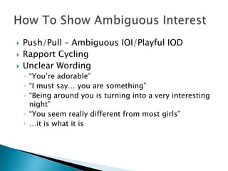    Push/Pull – Ambiguous IOI/Playful IOD
   Rapport Cycling
   Unclear Wording
    ◦ “You’re adorable”
    ◦ “I must say… you are something”
    ◦ “Being around you is turning into a very interesting
      night”
    ◦ “You seem really different from most girls”
    ◦ …it is what it is
 