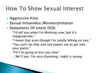    Aggressive Kino
   Sexual Innuendos/Misinterpretation
   Statements Of Intent (SOI)
    ◦ “I’d tell you what I’m thinking now, but it’s
      inappropriate.”
    ◦ “I mean that even though I’m totally hitting on you.”
    ◦ “You can’t do that and not expect me to get into
      your pants.”
    ◦ “FYI I’m going to kiss you later”
    ◦ …We’ll see, I’m very charming/ night is young
 