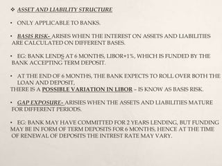  ASSET AND LIABILITY STRUCTURE
• ONLY APPLICABLE TO BANKS.
• BASIS RISK- ARISES WHEN THE INTEREST ON ASSETS AND LIABILITIES
ARE CALCULATED ON DIFFERENT BASES.
• EG: BANK LENDS AT 6 MONTHS, LIBOR+1%, WHICH IS FUNDED BY THE
BANK ACCEPTING TERM DEPOSIT.
• AT THE END OF 6 MONTHS, THE BANK EXPECTS TO ROLL OVER BOTH THE
LOAN AND DEPOSIT,
THERE IS A POSSIBLE VARIATION IN LIBOR – IS KNOW AS BASIS RISK.
• GAP EXPOSURE- ARISIES WHEN THE ASSETS AND LIABILITIES MATURE
FOR DIFFERENT PERIODS.
• EG: BANK MAY HAVE COMMITTED FOR 2 YEARS LENDING, BUT FUNDING
MAY BE IN FORM OF TERM DEPOSITS FOR 6 MONTHS, HENCE AT THE TIME
OF RENEWAL OF DEPOSITS THE INTREST RATE MAY VARY.
 