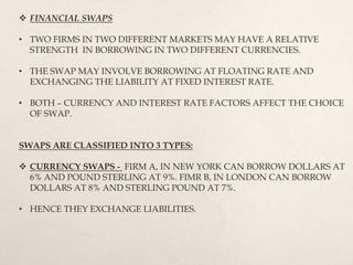  FINANCIAL SWAPS
• TWO FIRMS IN TWO DIFFERENT MARKETS MAY HAVE A RELATIVE
STRENGTH IN BORROWING IN TWO DIFFERENT CURRENCIES.
• THE SWAP MAY INVOLVE BORROWING AT FLOATING RATE AND
EXCHANGING THE LIABILITY AT FIXED INTEREST RATE.
• BOTH – CURRENCY AND INTEREST RATE FACTORS AFFECT THE CHOICE
OF SWAP.
SWAPS ARE CLASSIFIED INTO 3 TYPES:
 CURRENCY SWAPS - FIRM A, IN NEW YORK CAN BORROW DOLLARS AT
6% AND POUND STERLING AT 9%. FIMR B, IN LONDON CAN BORROW
DOLLARS AT 8% AND STERLING POUND AT 7%.
• HENCE THEY EXCHANGE LIABILITIES.
 