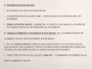  CROSS-CURRENCY INTEREST RATE SWAP- IS A COMBIANTION OF
CURRECY SWAP AND INTEREST RATE SWAP.
• EG: US FIRM BORROW CHEAP DOLLAR FUNDS AT FLOATING RATE,
EXCHANGE THE LIABILITY WITH UK FIRM WHICH BORROWS STERLING
FUNDS AT CHEAPER RATES AT FIXED RATES OF INTEREST.
• THIS TYPE OF SWAP IS CALLED ‘CIRCUS’ – ‘COMBINED INTEREST RATE
AND CURRENCY SWAP.’
 INTEREST RATE SWAPS-
• IS KNOWN AS THE COUPON SWAP.
• LIABILITIES EXCHANGED ARE - FIXED AND FLOATING RATES OF
INTEREST.
• ZERO COUPON SWAP- WHERE IN, A PARTY CAN MAKE A LUMPSUM
PAYMENT INSTEAD OF PERIODICAL PAYMENT.
 